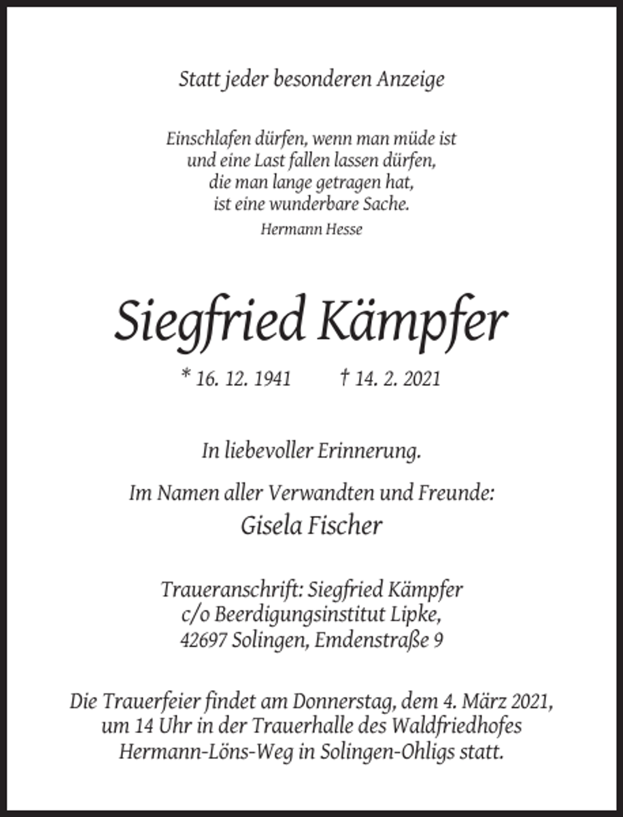 <p>Statt jeder besonderen Anzeige<br />Einschlafen dürfen, wenn man müde ist<br />und eine Last fallen lassen dürfen,<br />die man lange getragen hat,<br />ist eine wunderbare Sache.<br />Hermann Hesse</p><p>Siegfried Kämpfer<br />* 16. 12. 1941</p><p>† 14. 2. 2021</p><p>In liebevoller Erinnerung.<br />Im Namen aller Verwandten und Freunde:</p><p>Gisela Fischer<br />Traueranschrift: Siegfried Kämpfer<br />c/o Beerdigungsinstitut Lipke,<br />42697 Solingen, Emdenstraße 9<br />Die Trauerfeier findet am Donnerstag, dem 4. März 2021,<br />um 14 Uhr in der Trauerhalle des Waldfriedhofes<br />Hermann-Löns-Weg in Solingen-Ohligs statt.</p>