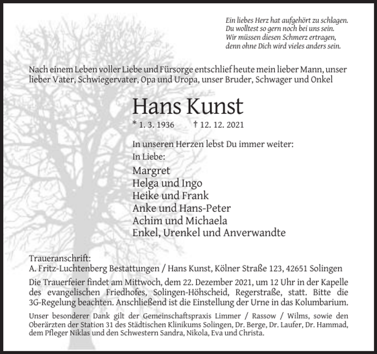 <p>Ein liebes Herz hat aufgehört zu schlagen.<br />Du wolltest so gern noch bei uns sein.<br />Wir müssen diesen Schmerz ertragen,<br />denn ohne Dich wird vieles anders sein.</p><p>Nach einem Leben voller Liebe und Fürsorge entschlief heute mein lieber Mann, unser<br />lieber Vater, Schwiegervater, Opa und Uropa, unser Bruder, Schwager und Onkel</p><p>Hans Kunst<br />* 1. 3. 1936</p><p>† 12. 12. 2021</p><p>In unseren Herzen lebst Du immer weiter:<br />In Liebe:</p><p>Margret<br />Helga und Ingo<br />Heike und Frank<br />Anke und Hans-Peter<br />Achim und Michaela<br />Enkel, Urenkel und Anverwandte<br />Traueranschrift:<br />A. Fritz-Luchtenberg Bestattungen / Hans Kunst, Kölner Straße 123, 42651 Solingen<br />Die Trauerfeier findet am Mittwoch, dem 22. Dezember 2021, um 12 Uhr in der Kapelle<br />des evangelischen Friedhofes, Solingen-Höhscheid, Regerstraße, statt. Bitte die<br />3G-Regelung beachten. Anschließend ist die Einstellung der Urne in das Kolumbarium.<br />Unser besonderer Dank gilt der Gemeinschaftspraxis Limmer / Rassow / Wilms, sowie den<br />Oberärzten der Station 31 des Städtischen Klinikums Solingen, Dr. Berge, Dr. Laufer, Dr. Hammad,<br />dem Pfleger Niklas und den Schwestern Sandra, Nikola, Eva und Christa.</p>