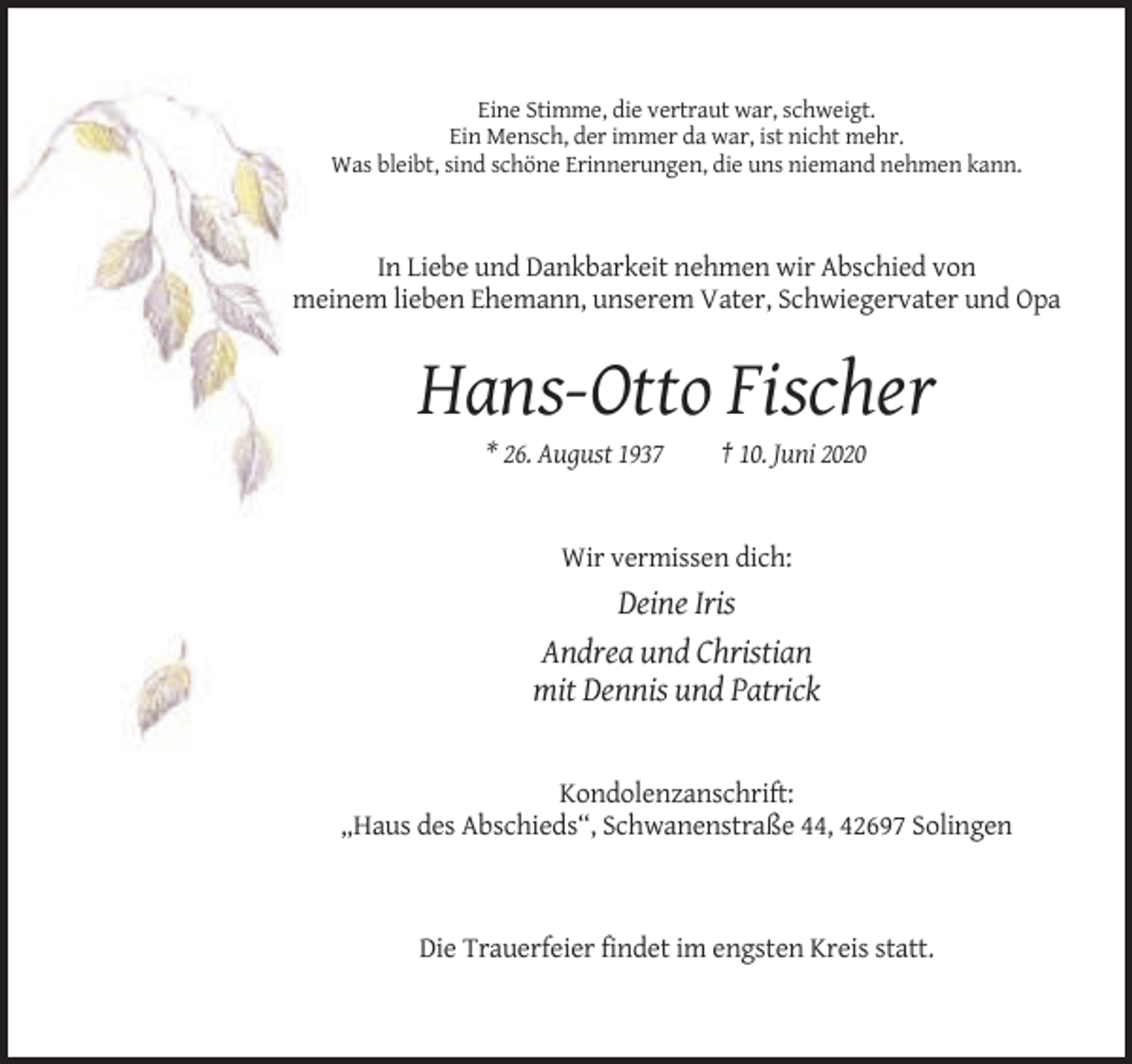 <p>Eine Stimme, die vertraut war, schweigt.<br />Ein Mensch, der immer da war, ist nicht mehr.<br />Was bleibt, sind schöne Erinnerungen, die uns niemand nehmen kann.</p><p>In Liebe und Dankbarkeit nehmen wir Abschied von<br />meinem lieben Ehemann, unserem Vater, Schwiegervater und Opa</p><p>Hans-Otto Fischer<br />* 26. August 1937</p><p>† 10. Juni 2020</p><p>Wir vermissen dich:</p><p>Deine Iris<br />Andrea und Christian<br />mit Dennis und Patrick</p><p>Kondolenzanschrift:<br />„Haus des Abschieds“, Schwanenstraße 44, 42697 Solingen</p><p>Die Trauerfeier findet im engsten Kreis statt.</p>