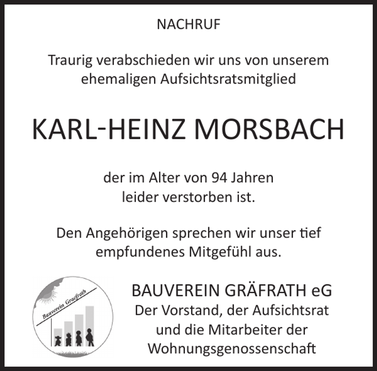 <p>NACHRUF<br />Traurig verabschieden wir uns von unserem<br />ehemaligen Aufsichtsratsmitglied</p><p>KARL-HEINZ MORSBACH<br />der im Alter von 94 Jahren<br />leider verstorben ist.<br />Den Angehörigen sprechen wir unser tief<br />empfundenes Mitgefühl aus.</p><p>BAUVEREIN GRÄFRATH eG<br />Der Vorstand, der Aufsichtsrat<br />und die Mitarbeiter der<br />Wohnungsgenossenschaft</p>