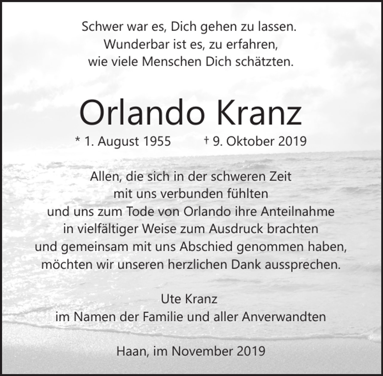 <p>Schwer war es, Dich gehen zu lassen.<br />Wunderbar ist es, zu erfahren,<br />wie viele Menschen Dich schätzten.</p><p>Orlando Kranz</p><p>* 1. August 1955</p><p>† 9. Oktober 2019</p><p>Allen, die sich in der schweren Zeit<br />mit uns verbunden fühlten<br />und uns zum Tode von Orlando ihre Anteilnahme<br />in vielfältiger Weise zum Ausdruck brachten<br />und gemeinsam mit uns Abschied genommen haben,<br />möchten wir unseren herzlichen Dank aussprechen.<br />Ute Kranz<br />im Namen der Familie und aller Anverwandten<br />Haan, im November 2019</p>
