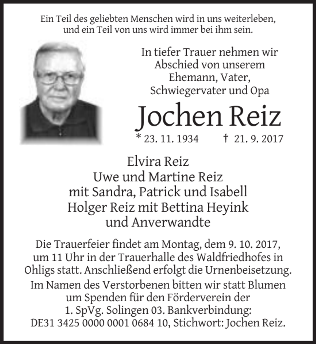 <p>Ein Teil des geliebten Menschen wird in uns weiterleben,<br />und ein Teil von uns wird immer bei ihm sein.</p><p>In tiefer Trauer nehmen wir<br />Abschied von unserem<br />Ehemann, Vater,<br />Schwiegervater und Opa</p><p>Jochen Reiz<br />* 23. 11. 1934</p><p>† 21. 9. 2017</p><p>Elvira Reiz<br />Uwe und Martine Reiz<br />mit Sandra, Patrick und Isabell<br />Holger Reiz mit Bettina Heyink<br />und Anverwandte<br />Die Trauerfeier findet am Montag, dem 9. 10. 2017,<br />um 11 Uhr in der Trauerhalle des Waldfriedhofes in<br />Ohligs statt. Anschließend erfolgt die Urnenbeisetzung.<br />Im Namen des Verstorbenen bitten wir statt Blumen<br />um Spenden für den Förderverein der<br />1. SpVg. Solingen 03. Bankverbindung:<br />DE31 3425 01 0684 10, Stichwort: Jochen Reiz.</p>