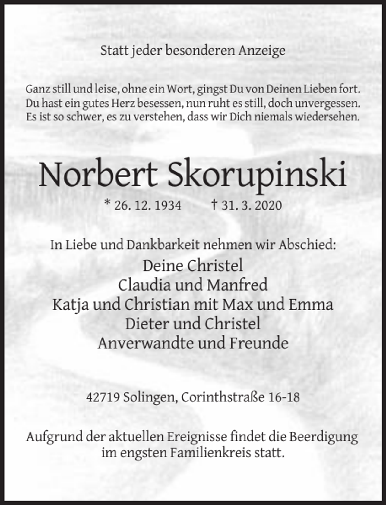 <p>Statt jeder besonderen Anzeige<br />Ganz still und leise, ohne ein Wort, gingst Du von Deinen Lieben fort.<br />Du hast ein gutes Herz besessen, nun ruht es still, doch unvergessen.<br />Es ist so schwer, es zu verstehen, dass wir Dich niemals wiedersehen.</p><p>Norbert Skorupinski<br />* 26. 12. 1934</p><p>† 31. 3. 2020</p><p>In Liebe und Dankbarkeit nehmen wir Abschied:</p><p>Deine Christel<br />Claudia und Manfred<br />Katja und Christian mit Max und Emma<br />Dieter und Christel<br />Anverwandte und Freunde</p><p>42719 Solingen, Corinthstraße 16-18<br />Aufgrund der aktuellen Ereignisse findet die Beerdigung<br />im engsten Familienkreis statt.</p>