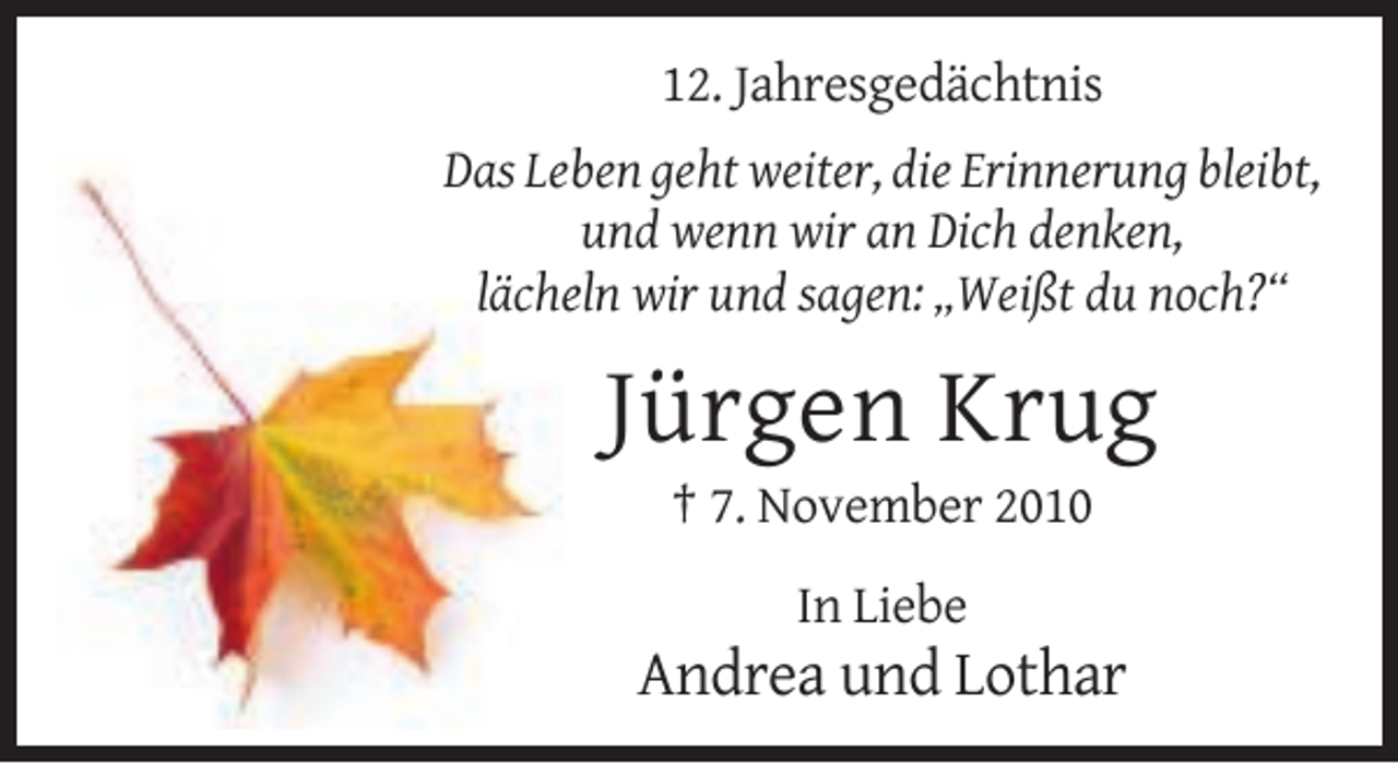 <p>12. Jahresgedächtnis<br />Das Leben geht weiter, die Erinnerung bleibt,<br />und wenn wir an Dich denken,<br />lächeln wir und sagen: „Weißt du noch?“</p><p>Jürgen Krug<br />† 7. November 2010<br />In Liebe</p><p>Andrea und Lothar</p>