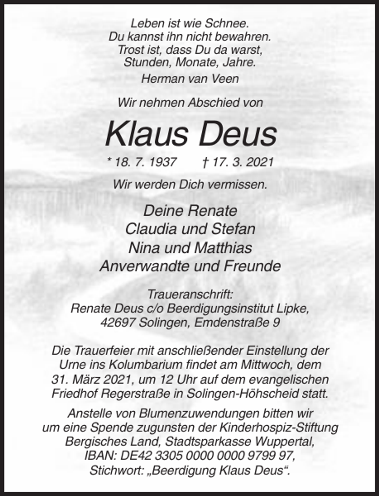 <p>Leben ist wie Schnee.<br />Du kannst ihn nicht bewahren.<br />Trost ist, dass Du da warst,<br />Stunden, Monate, Jahre.<br />Herman van Veen</p><p>Wir nehmen Abschied von</p><p>Klaus Deus<br />* 18. 7. 1937</p><p>† 17. 3. 2021</p><p>Wir werden Dich vermissen.</p><p>Deine Renate<br />Claudia und Stefan<br />Nina und Matthias<br />Anverwandte und Freunde<br />Traueranschrift:<br />Renate Deus c/o Beerdigungsinstitut Lipke,<br />42697 Solingen, Emdenstraße 9<br />Die Trauerfeier mit anschließender Einstellung der<br />Urne ins Kolumbarium findet am Mittwoch, dem<br />31. März 2021, um 12 Uhr auf dem evangelischen<br />Friedhof Regerstraße in Solingen-Höhscheid statt.<br />Anstelle von Blumenzuwendungen bitten wir<br />um eine Spende zugunsten der Kinderhospiz-Stiftung<br />Bergisches Land, Stadtsparkasse Wuppertal,<br />IBAN: DE42 3305 9797,<br />Stichwort: „Beerdigung Klaus Deus“.</p>