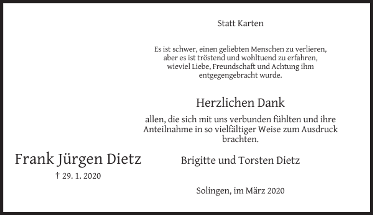 <p>Statt Karten<br />Es ist schwer, einen geliebten Menschen zu verlieren,<br />aber es ist tröstend und wohltuend zu erfahren,<br />wieviel Liebe, Freundschaft und Achtung ihm<br />entgegengebracht wurde.</p><p>Herzlichen Dank<br />allen, die sich mit uns verbunden fühlten und ihre<br />Anteilnahme in so vielfältiger Weise zum Ausdruck<br />brachten.</p><p>Frank Jürgen Dietz</p><p>Brigitte und Torsten Dietz</p><p>† 29. 1. 2020<br />Solingen, im März 2020</p>