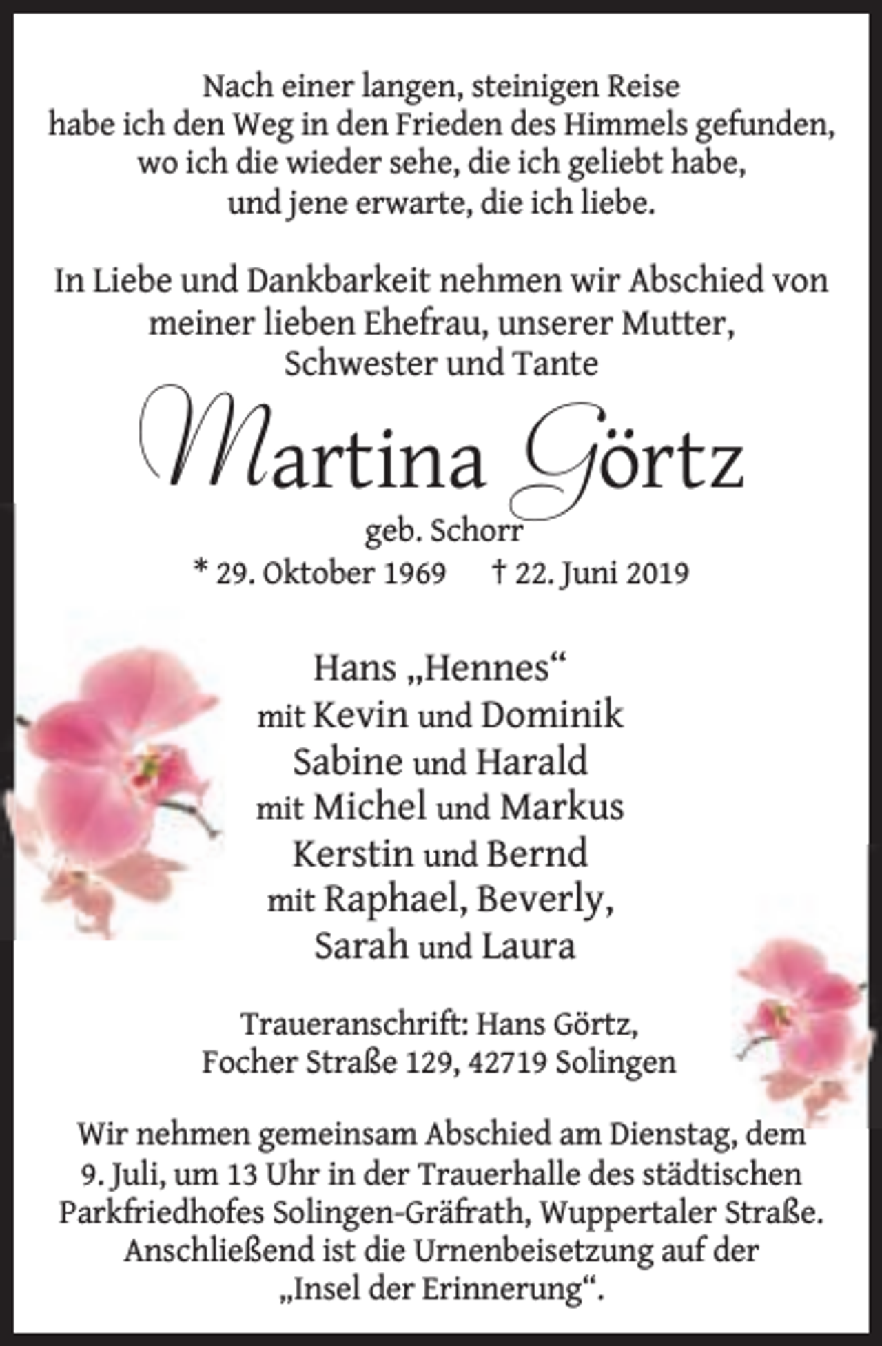 <p>Nach einer langen, steinigen Reise<br />habe ich den Weg in den Frieden des Himmels gefunden,<br />wo ich die wieder sehe, die ich geliebt habe,<br />und jene erwarte, die ich liebe.</p><p>In Liebe und Dankbarkeit nehmen wir Abschied von<br />meiner lieben Ehefrau, unserer Mutter,<br />Schwester und Tante</p><p>Martina Görtz<br />geb. Schorr<br />* 29. Oktober 1969 † 22. Juni 2019</p><p>Hans „Hennes“</p><p>mit Kevin und Dominik<br />Sabine und Harald<br />mit Michel und Markus<br />Kerstin und Bernd<br />mit Raphael, Beverly,<br />Sarah und Laura<br />Traueranschrift: Hans Görtz,<br />Focher Straße 129, 42719 Solingen<br />Wir nehmen gemeinsam Abschied am Dienstag, d<br />dem<br />9. Juli, um 13 Uhr in der Trauerhalle des städtischen<br />Parkfriedhofes Solingen-Gräfrath, Wuppertaler Straße.<br />Anschließend ist die Urnenbeisetzung auf der<br />„Insel der Erinnerung“.</p>