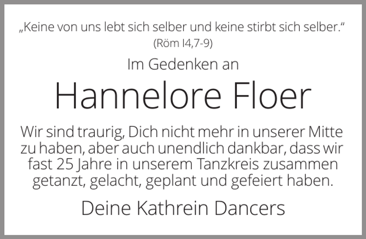 <p>„Keine von uns lebt sich selber und keine stirbt sich selber.“<br />(Röm I4,7-9)</p><p>Im Gedenken an</p><p>Hannelore Floer<br />Wir sind traurig, Dich nicht mehr in unserer Mitte<br />zu haben, aber auch unendlich dankbar, dass wir<br />fast 25 Jahre in unserem Tanzkreis zusammen<br />getanzt, gelacht, geplant und gefeiert haben.</p><p>Deine Kathrein Dancers</p>