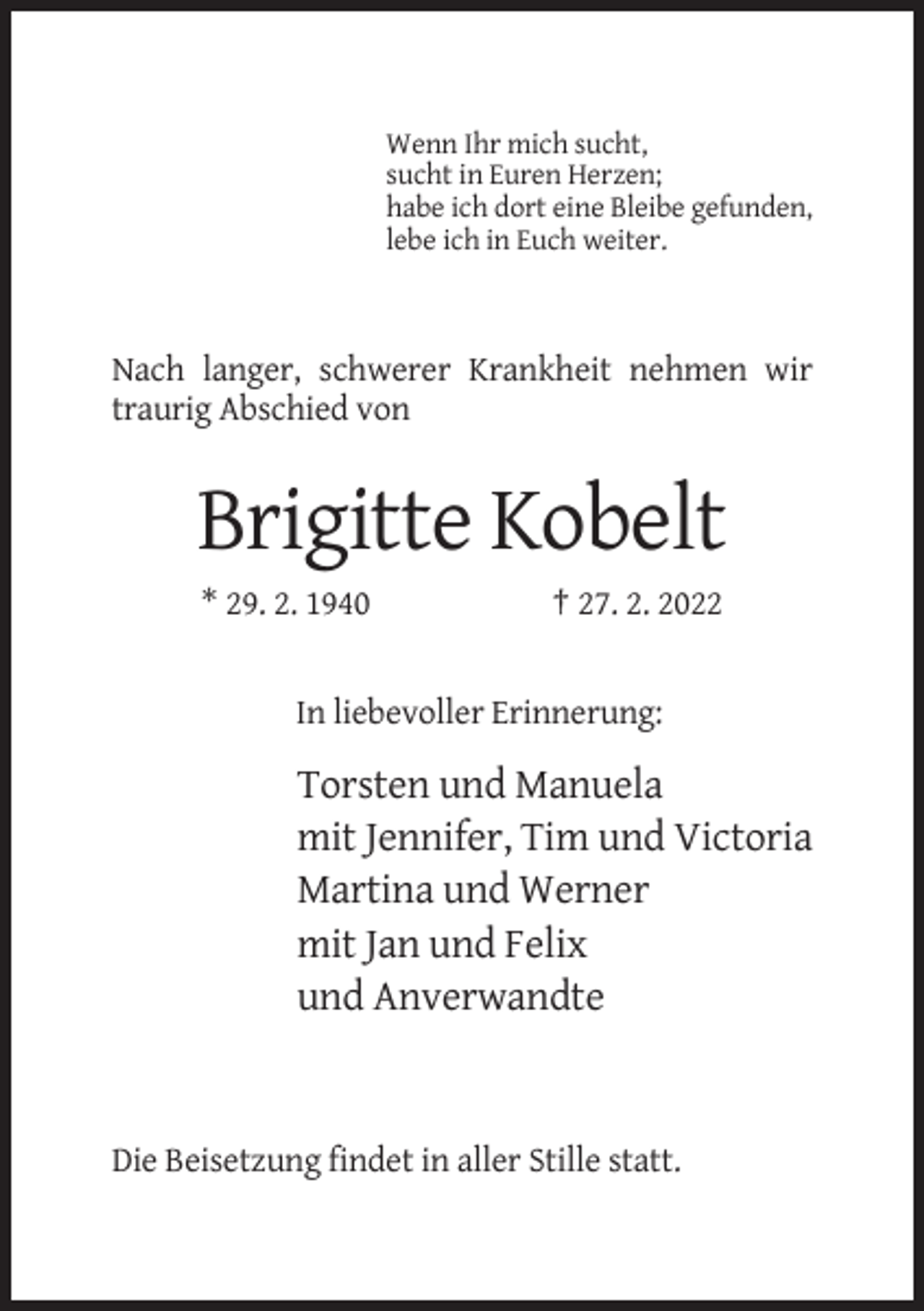 <p>Wenn Ihr mich sucht,<br />sucht in Euren Herzen;<br />habe ich dort eine Bleibe gefunden,<br />lebe ich in Euch weiter.</p><p>Nach langer, schwerer Krankheit nehmen wir<br />traurig Abschied von</p><p>Brigitte Kobelt<br />* 29. 2. 1940</p><p>† 27. 2. 2022</p><p>In liebevoller Erinnerung:</p><p>Torsten und Manuela<br />mit Jennifer, Tim und Victoria<br />Martina und Werner<br />mit Jan und Felix<br />und Anverwandte</p><p>Die Beisetzung findet in aller Stille statt.</p>