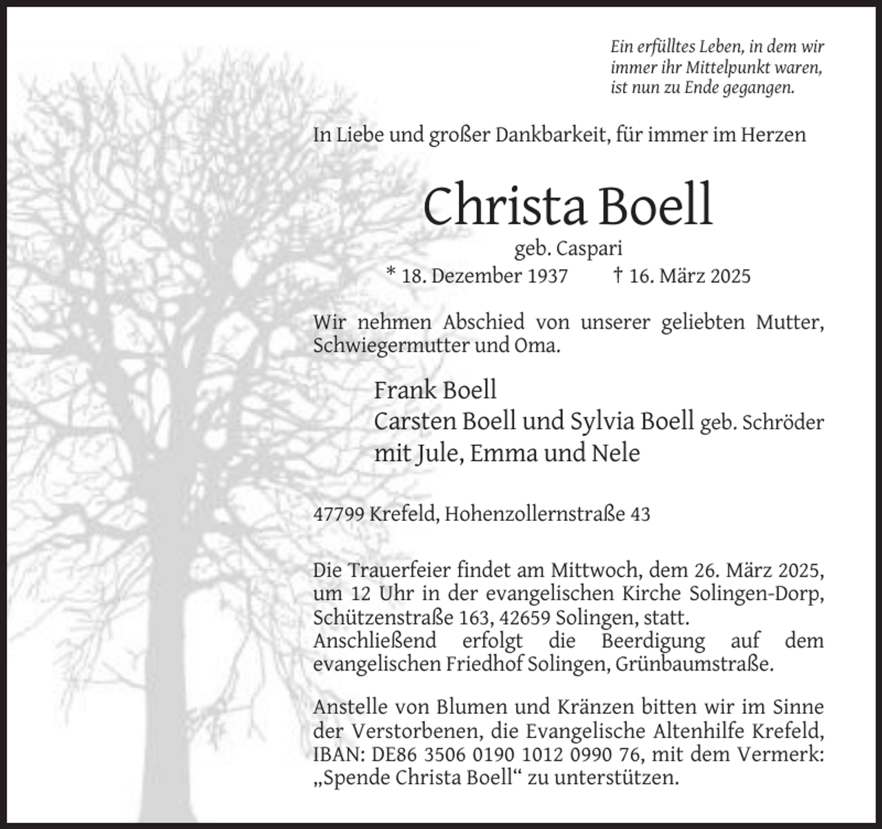 <p>Ein erfülltes Leben, in dem wir<br />immer ihr Mittelpunkt waren,<br />ist nun zu Ende gegangen.</p><p>In Liebe und großer Dankbarkeit, für immer im Herzen</p><p>Christa Boell<br />geb. Caspari<br />* 18. Dezember 1937<br />† 16. März 2025<br />Wir nehmen Abschied von unserer geliebten Mutter,<br />Schwiegermutter und Oma.</p><p>Frank Boell<br />Carsten Boell und Sylvia Boell geb. Schröder<br />mit Jule, Emma und Nele<br />47799 Krefeld, Hohenzollernstraße 43<br />Die Trauerfeier findet am Mittwoch, dem 26. März 2025,<br />um 12 Uhr in der evangelischen Kirche Solingen-Dorp,<br />Schützenstraße 163, 42659 Solingen, statt.<br />Anschließend erfolgt die Beerdigung auf dem<br />evangelischen Friedhof Solingen, Grünbaumstraße.<br />Anstelle von Blumen und Kränzen bitten wir im Sinne<br />der Verstorbenen, die Evangelische Altenhilfe Krefeld,<br />IBAN: DE86 3506 0190 1012 0990 76, mit dem Vermerk:<br />„Spende Christa Boell“ zu unterstützen.</p>