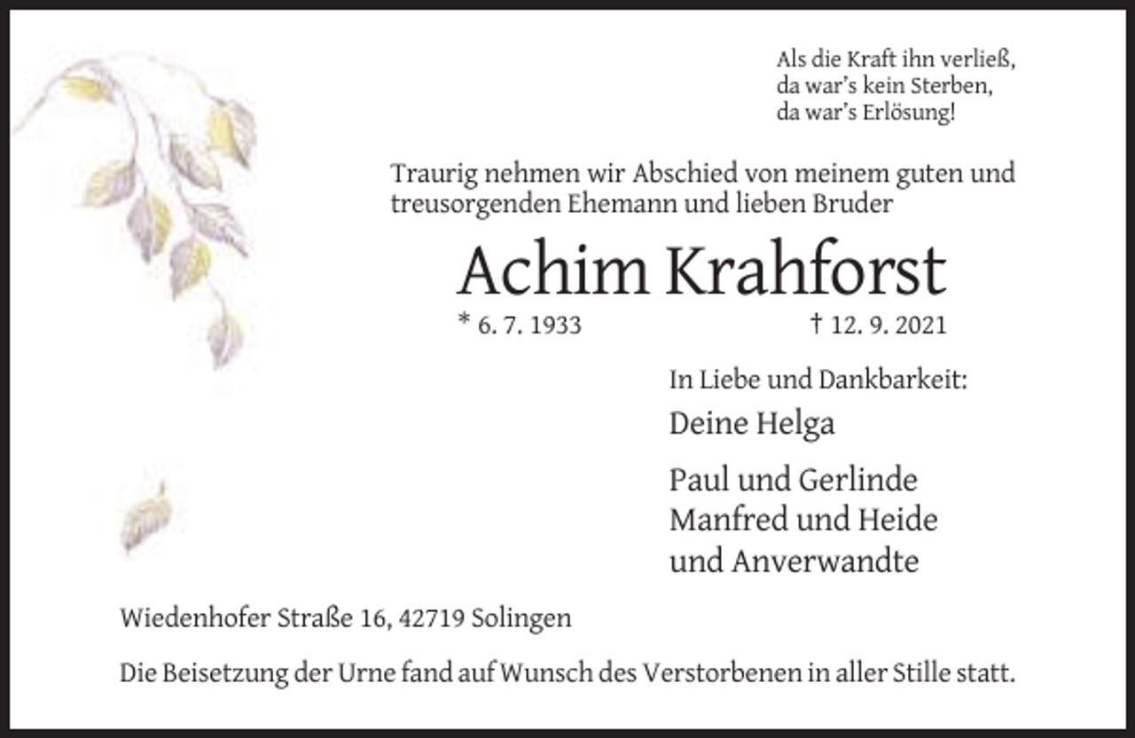 <p>Als die Kraft ihn verließ,<br />da war’s kein Sterben,<br />da war’s Erlösung!</p><p>Traurig nehmen wir Abschied von meinem guten und<br />treusorgenden Ehemann und lieben Bruder</p><p>Achim Krahforst<br />* 6. 7. 1933</p><p>† 12. 9. 2021<br />In Liebe und Dankbarkeit:</p><p>Deine Helga<br />Paul und Gerlinde<br />Manfred und Heide<br />und Anverwandte<br />Wiedenhofer Straße 16, 42719 Solingen<br />Die Beisetzung der Urne fand auf Wunsch des Verstorbenen in aller Stille statt.</p>