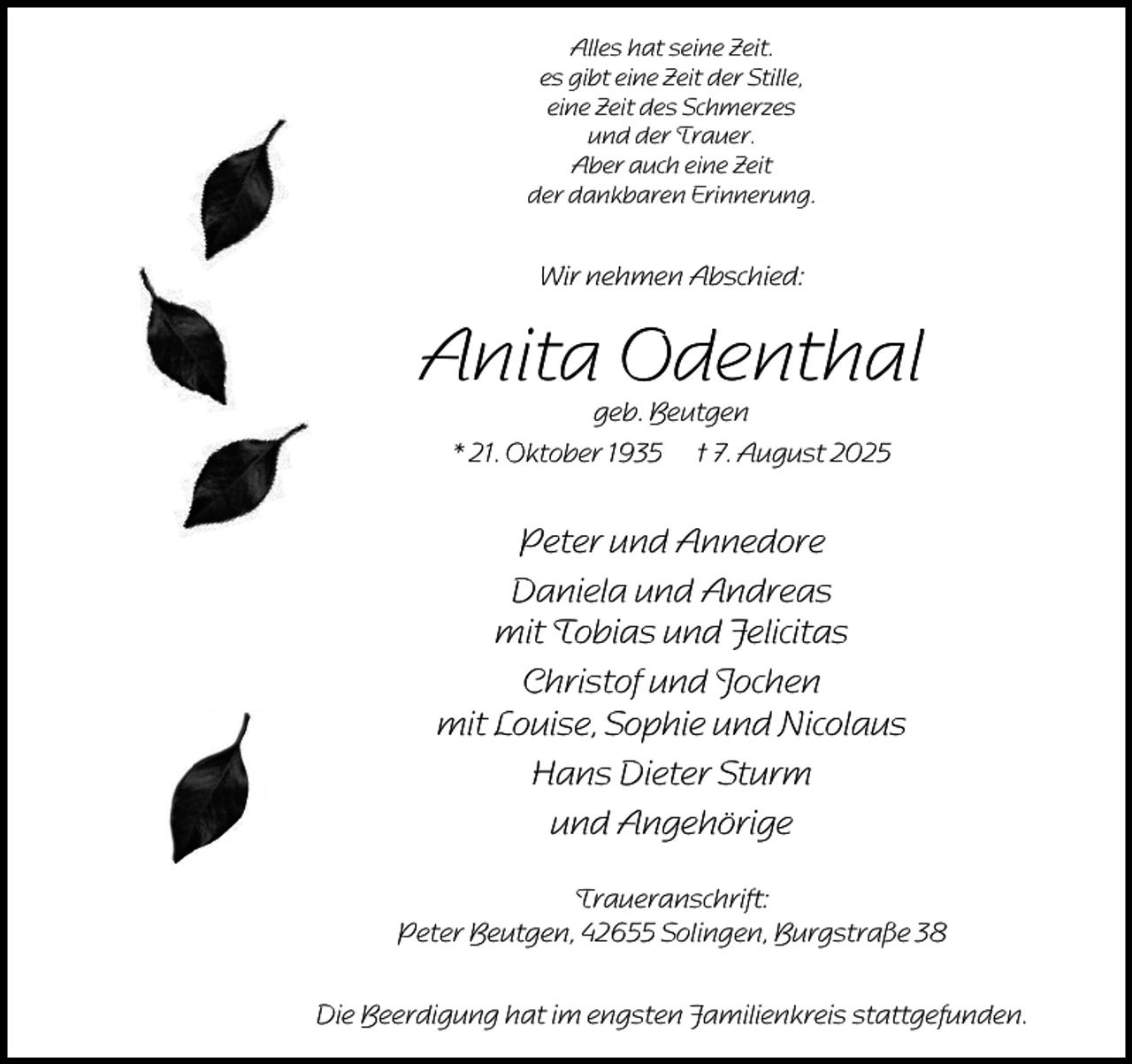 <p>Alles hat seine Zeit.<br />es gibt eine Zeit der Stille,<br />eine Zeit des Schmerzes<br />und der Trauer.<br />Aber auch eine Zeit<br />der dankbaren Erinnerung.</p><p>Wir nehmen Abschied:</p><p>Anita Odenthal<br />geb. Beutgen<br />* 21. Oktober 1935 † 7. August 2025</p><p>Peter und Annedore<br />Daniela und Andreas<br />mit Tobias und Felicitas<br />Christof und Jochen<br />mit Louise, Sophie und Nicolaus<br />Hans Dieter Sturm<br />und Angehörige<br />Traueranschrift:<br />Peter Beutgen, 42655 Solingen, Burgstraße 38<br />Die Beerdigung hat im engsten Familienkreis stattgefunden.</p>
