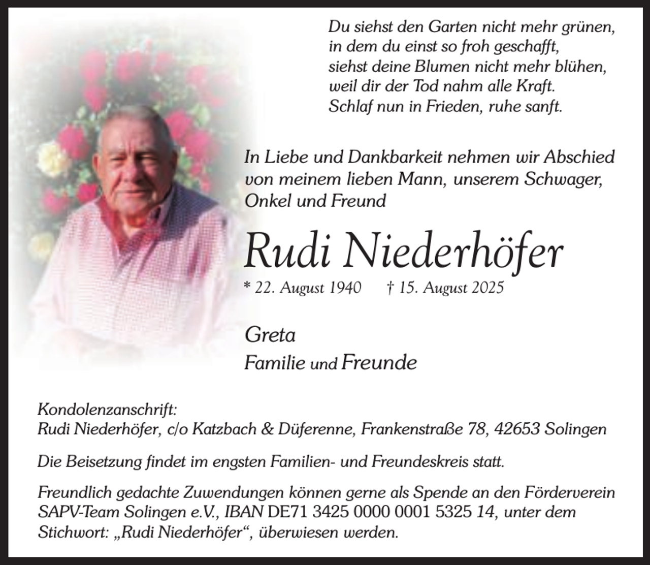 <p>Du siehst den Garten nicht mehr grünen,<br />in dem du einst so froh geschafft,<br />siehst deine Blumen nicht mehr blühen,<br />weil dir der Tod nahm alle Kraft.<br />Schlaf nun in Frieden, ruhe sanft.</p><p>In Liebe und Dankbarkeit nehmen wir Abschied<br />von meinem lieben Mann, unserem Schwager,<br />Onkel und Freund</p><p>Rudi Niederhöfer</p><p>* 22. August 1940</p><p>† 15. August 2025</p><p>Greta</p><p>Familie und Freunde<br />Kondolenzanschrift:<br />Rudi Niederhöfer, c/o Katzbach &amp; Düferenne, Frankenstraße 78, 42653 Solingen<br />Die Beisetzung findet im engsten Familien- und Freundeskreis statt.<br />Freundlich gedachte Zuwendungen können gerne als Spende an den Förderverein<br />SAPV-Team Solingen e.V., IBAN DE71 3425 01 5325 14, unter dem<br />Stichwort: „Rudi Niederhöfer“, überwiesen werden.</p>