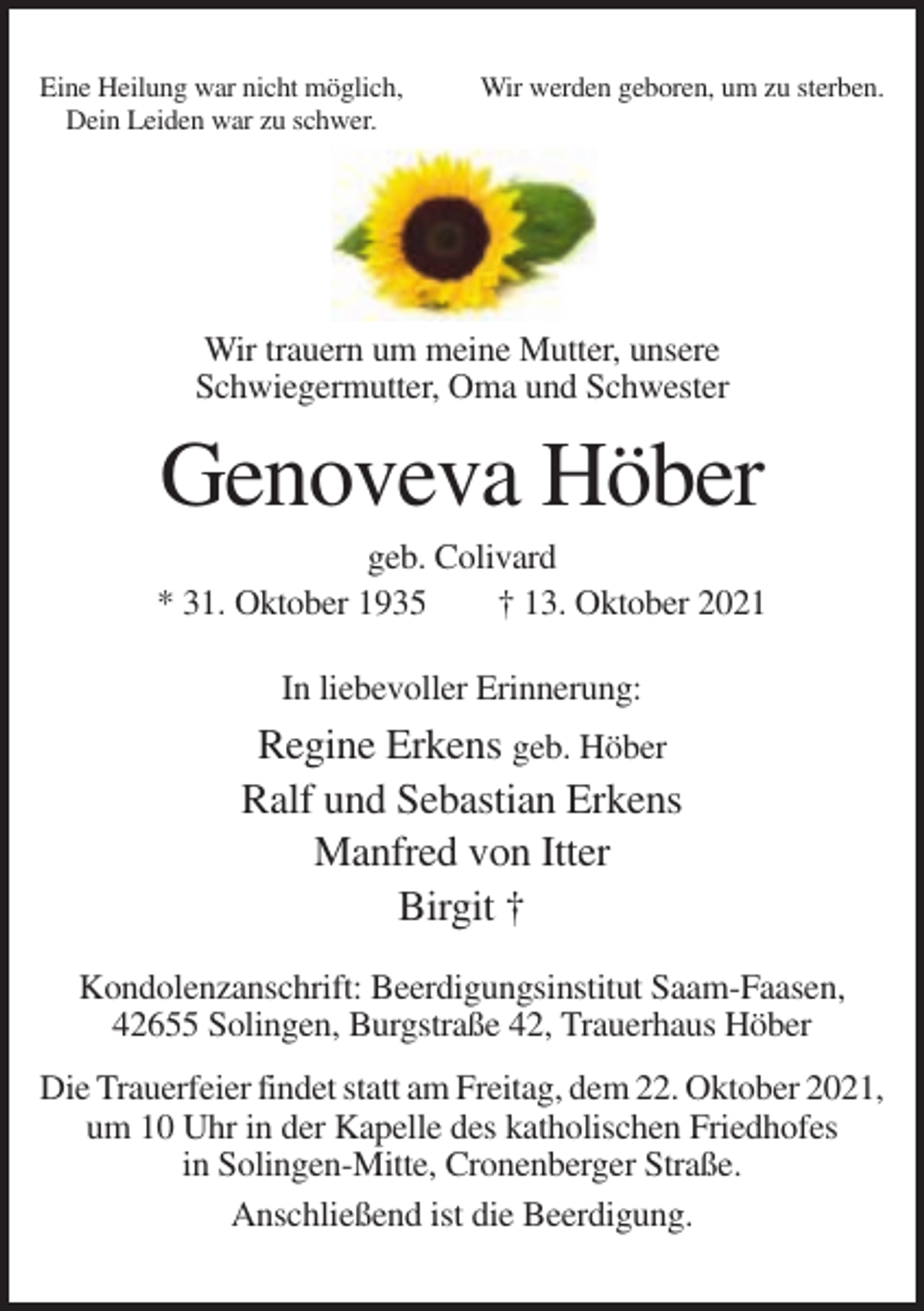 <p>Eine Heilung war nicht möglich,<br />Dein Leiden war zu schwer.</p><p>Wir werden geboren, um zu sterben.</p><p>Wir trauern um meine Mutter, unsere<br />Schwiegermutter, Oma und Schwester</p><p>Genoveva Höber<br />geb. Colivard<br />* 31. Oktober 1935<br />† 13. Oktober 2021<br />In liebevoller Erinnerung:</p><p>Regine Erkens geb. Höber<br />Ralf und Sebastian Erkens<br />Manfred von Itter<br />Birgit †<br />Kondolenzanschrift: Beerdigungsinstitut Saam-Faasen,<br />42655 Solingen, Burgstraße 42, Trauerhaus Höber<br />Die Trauerfeier findet statt am Freitag, dem 22. Oktober 2021,<br />um 10 Uhr in der Kapelle des katholischen Friedhofes<br />in Solingen-Mitte, Cronenberger Straße.<br />Anschließend ist die Beerdigung.</p>