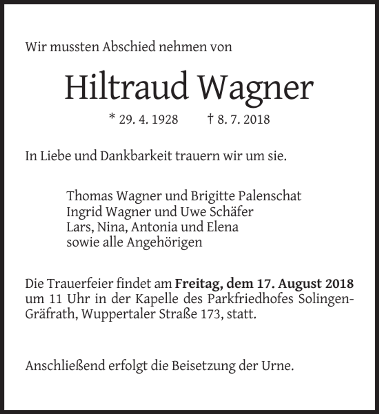 <p>Wir mussten Abschied nehmen von</p><p>Hiltraud Wagner<br />* 29. 4. 1928</p><p>† 8. 7. 2018</p><p>In Liebe und Dankbarkeit trauern wir um sie.<br />Thomas Wagner und Brigitte Palenschat<br />Ingrid Wagner und Uwe Schäfer<br />Lars, Nina, Antonia und Elena<br />sowie alle Angehörigen<br />Die Trauerfeier findet am Freitag, dem 17. August 2018<br />um 11 Uhr in der Kapelle des Parkfriedhofes SolingenGräfrath, Wuppertaler Straße 173, statt.</p><p>Anschließend erfolgt die Beisetzung der Urne.</p>