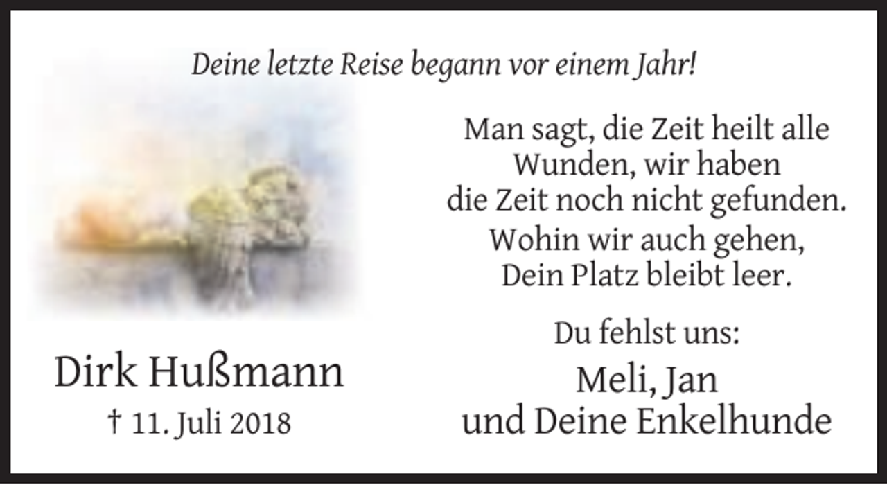 <p>Deine letzte Reise begann vor einem Jahr!<br />Man sagt, die Zeit heilt alle<br />Wunden, wir haben<br />die Zeit noch nicht gefunden.<br />Wohin wir auch gehen,<br />Dein Platz bleibt leer.<br />Du fehlst uns:</p><p>Dirk Hußmann<br />† 11. Juli 2018</p><p>Meli, Jan<br />und Deine Enkelhunde</p>