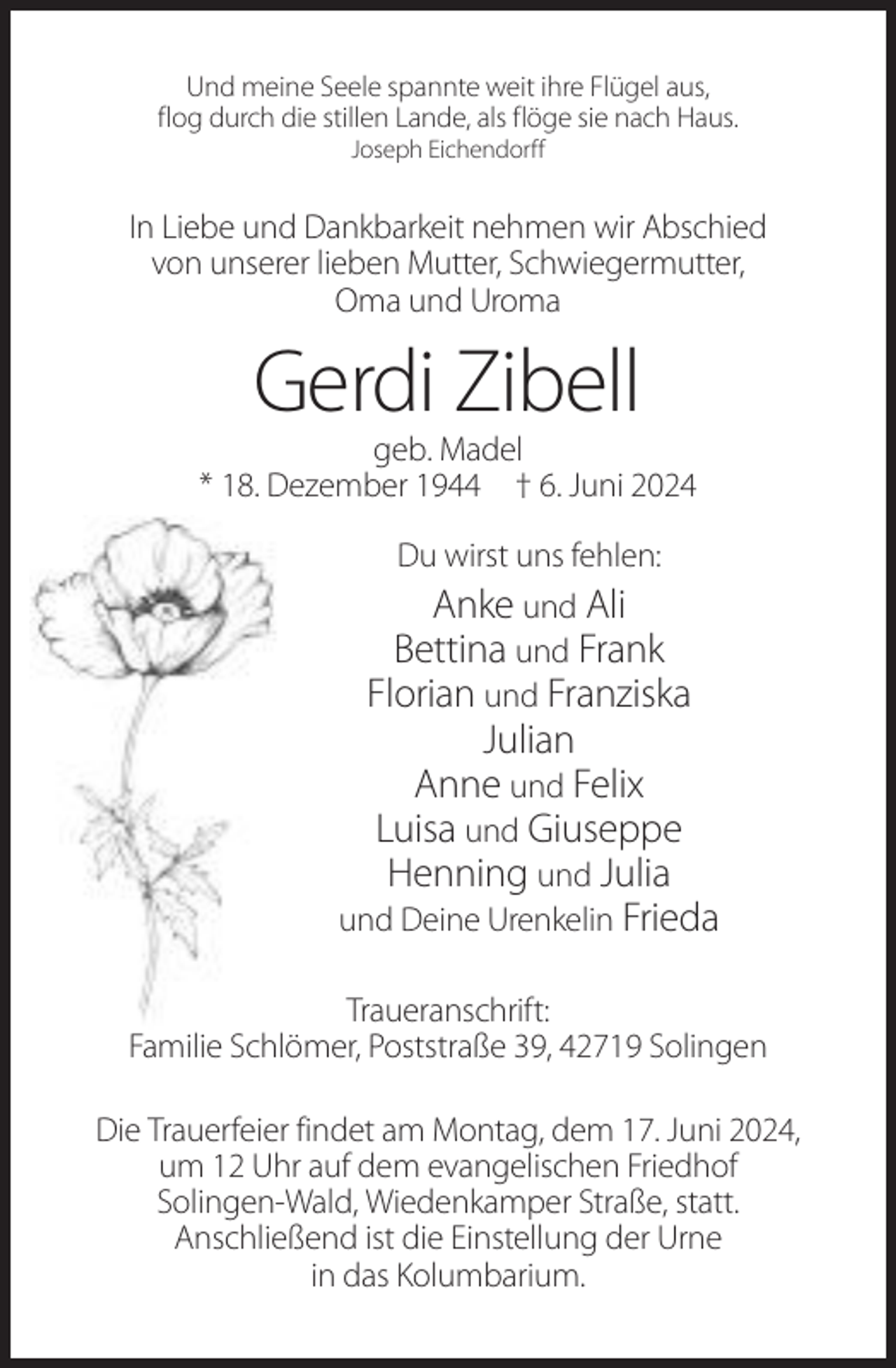 <p>Und meine Seele spannte weit ihre Flügel aus,<br />flog durch die stillen Lande, als flöge sie nach Haus.<br />Joseph Eichendorff</p><p>In Liebe und Dankbarkeit nehmen wir Abschied<br />von unserer lieben Mutter, Schwiegermutter,<br />Oma und Uroma</p><p>Gerdi Zibell<br />geb. Madel<br />* 18. Dezember 1944 † 6. Juni 2024<br />Du wirst uns fehlen:<br />Anke und Ali<br />Bettina und Frank<br />Florian und Franziska</p><p>Julian<br />Anne und Felix<br />Luisa und Giuseppe<br />Henning und Julia<br />und Deine Urenkelin Frieda<br />Traueranschrift:<br />Familie Schlömer, Poststraße 39, 42719 Solingen<br />Die Trauerfeier findet am Montag, dem 17. Juni 2024,<br />um 12 Uhr auf dem evangelischen Friedhof<br />Solingen-Wald, Wiedenkamper Straße, statt.<br />Anschließend ist die Einstellung der Urne<br />in das Kolumbarium.</p>