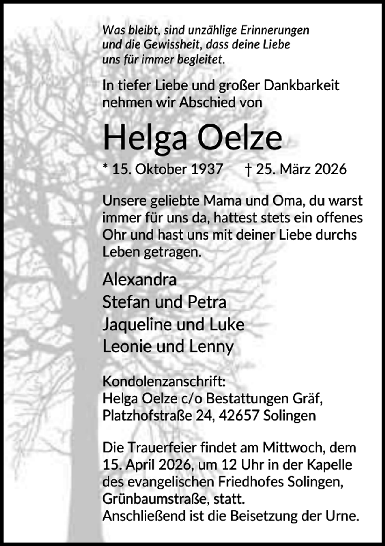 <p>Was bleibt, sind unzählige Erinnerungen<br />und die Gewissheit, dass deine Liebe<br />uns für immer begleitet.</p><p>In tiefer Liebe und großer Dankbarkeit<br />nehmen wir Abschied von</p><p>Helga Oelze<br />* 15. Oktober 1937</p><p>† 25. März 2026</p><p>Unsere geliebte Mama und Oma, du warst<br />immer für uns da, hattest stets ein offenes<br />Ohr und hast uns mit deiner Liebe durchs<br />Leben getragen.</p><p>Alexandra<br />Stefan und Petra<br />Jaqueline und Luke<br />Leonie und Lenny<br />Kondolenzanschrift:<br />Helga Oelze c/o Bestattungen Gräf,<br />Platzhofstraße 24, 42657 Solingen<br />Die Trauerfeier findet am Mittwoch, dem<br />15. April 2026, um 12 Uhr in der Kapelle<br />des evangelischen Friedhofes Solingen,<br />Grünbaumstraße, statt.<br />Anschließend ist die Beisetzung der Urne.</p>
