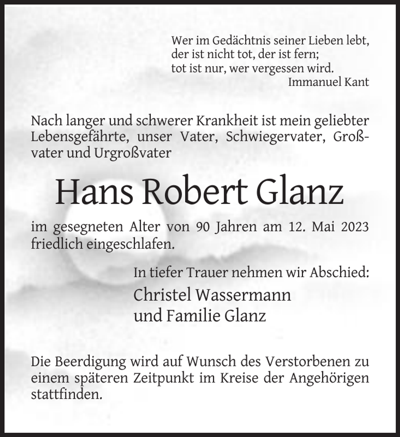 <p>Wer im Gedächtnis seiner Lieben lebt,<br />der ist nicht tot, der ist fern;<br />tot ist nur, wer vergessen wird.<br />Immanuel Kant</p><p>Nach langer und schwerer Krankheit ist mein geliebter<br />Lebensgefährte, unser Vater, Schwiegervater, Großvater und Urgroßvater</p><p>Hans Robert Glanz<br />im gesegneten Alter von 90 Jahren am 12. Mai 2023<br />friedlich eingeschlafen.<br />In tiefer Trauer nehmen wir Abschied:</p><p>Christel Wassermann<br />und Familie Glanz<br />Die Beerdigung wird auf Wunsch des Verstorbenen zu<br />einem späteren Zeitpunkt im Kreise der Angehörigen<br />stattfinden.</p>