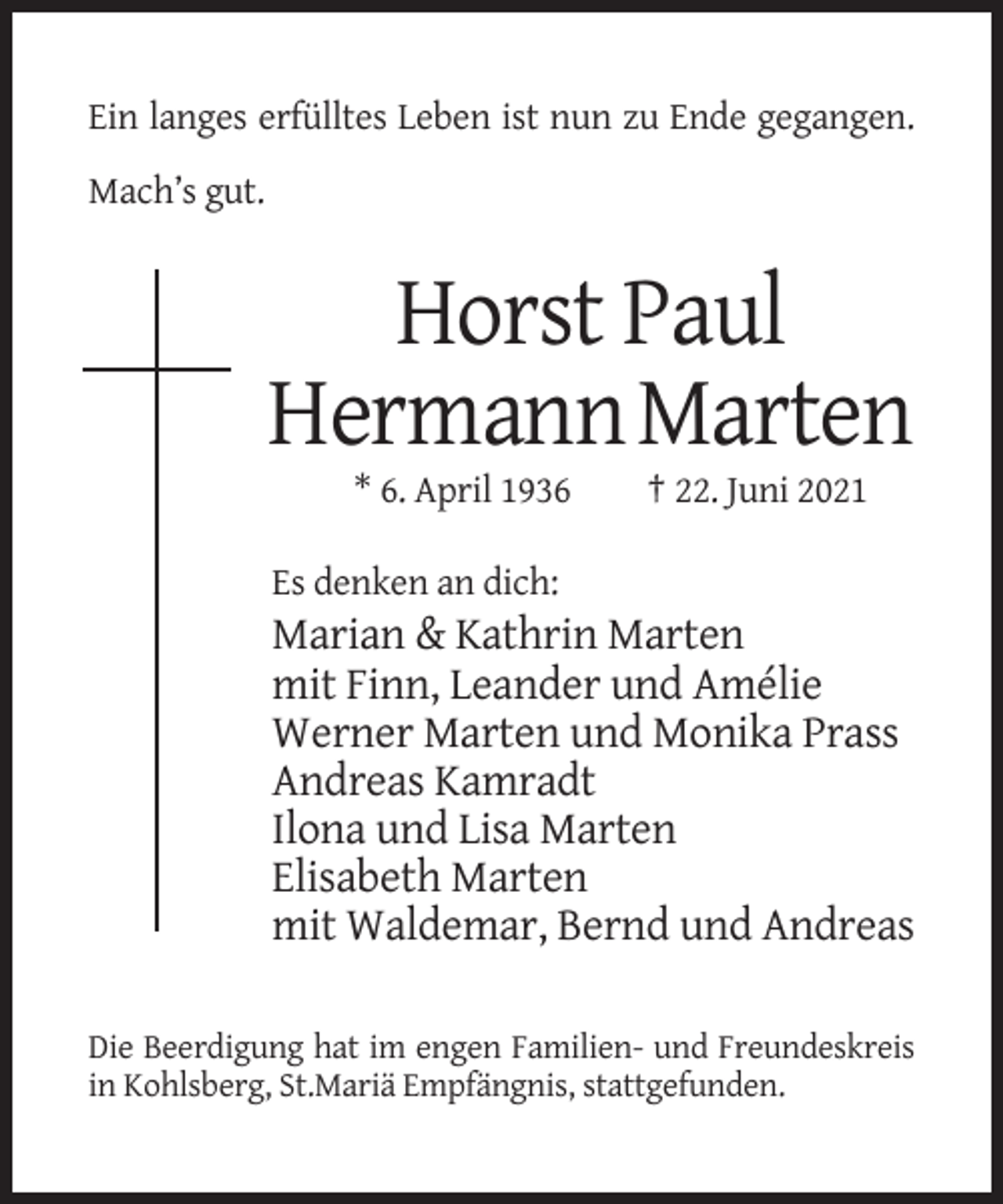 <p>Ein langes erfülltes Leben ist nun zu Ende gegangen.<br />Mach’s gut.</p><p>Horst Paul<br />Hermann Marten<br />* 6. April 1936</p><p>† 22. Juni 2021</p><p>Es denken an dich:</p><p>Marian &amp; Kathrin Marten<br />mit Finn, Leander und Amélie<br />Werner Marten und Monika Prass<br />Andreas Kamradt<br />Ilona und Lisa Marten<br />Elisabeth Marten<br />mit Waldemar, Bernd und Andreas<br />Die Beerdigung hat im engen Familien- und Freundeskreis<br />in Kohlsberg, St.Mariä Empfängnis, stattgefunden.</p>