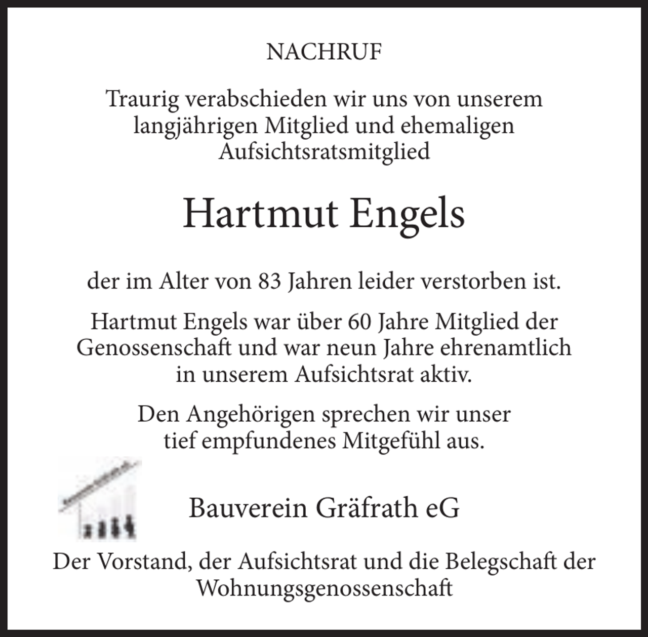 <p>NACHRUF<br />Traurig verabschieden wir uns von unserem<br />langjährigen Mitglied und ehemaligen<br />Aufsichtsratsmitglied</p><p>Hartmut Engels<br />der im Alter von 83 Jahren leider verstorben ist.<br />Hartmut Engels war über 60 Jahre Mitglied der<br />Genossenschaft und war neun Jahre ehrenamtlich<br />in unserem Aufsichtsrat aktiv.<br />Den Angehörigen sprechen wir unser<br />tief empfundenes Mitgefühl aus.</p><p>Bauverein Gräfrath eG<br />Der Vorstand, der Aufsichtsrat und die Belegschaft der<br />Wohnungsgenossenschaft</p>