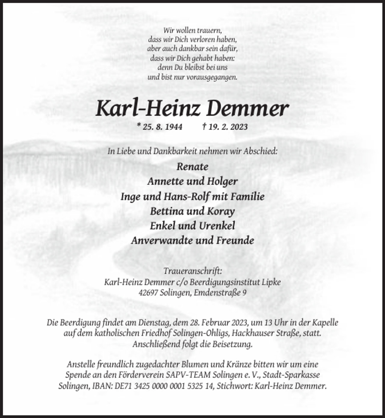 <p>Wir wollen trauern,<br />dass wir Dich verloren haben,<br />aber auch dankbar sein dafür,<br />dass wir Dich gehabt haben:<br />denn Du bleibst bei uns<br />und bist nur vorausgegangen.</p><p>Karl-Heinz Demmer<br />* 25. 8. 1944</p><p>† 19. 2. 2023</p><p>In Liebe und Dankbarkeit nehmen wir Abschied:</p><p>Renate<br />Annette und Holger<br />Inge und Hans-Rolf mit Familie<br />Bettina und Koray<br />Enkel und Urenkel<br />Anverwandte und Freunde<br />Traueranschrift:<br />Karl-Heinz Demmer c/o Beerdigungsinstitut Lipke<br />42697 Solingen, Emdenstraße 9</p><p>Die Beerdigung findet am Dienstag, dem 28. Februar 2023, um 13 Uhr in der Kapelle<br />auf dem katholischen Friedhof Solingen-Ohligs, Hackhauser Straße, statt.<br />Anschließend folgt die Beisetzung.<br />Anstelle freundlich zugedachter Blumen und Kränze bitten wir um eine<br />Spende an den Förderverein SAPV-TEAM Solingen e. V., Stadt-Sparkasse<br />Solingen, IBAN: DE71 3425 01 5325 14, Stichwort: Karl-Heinz Demmer.</p>