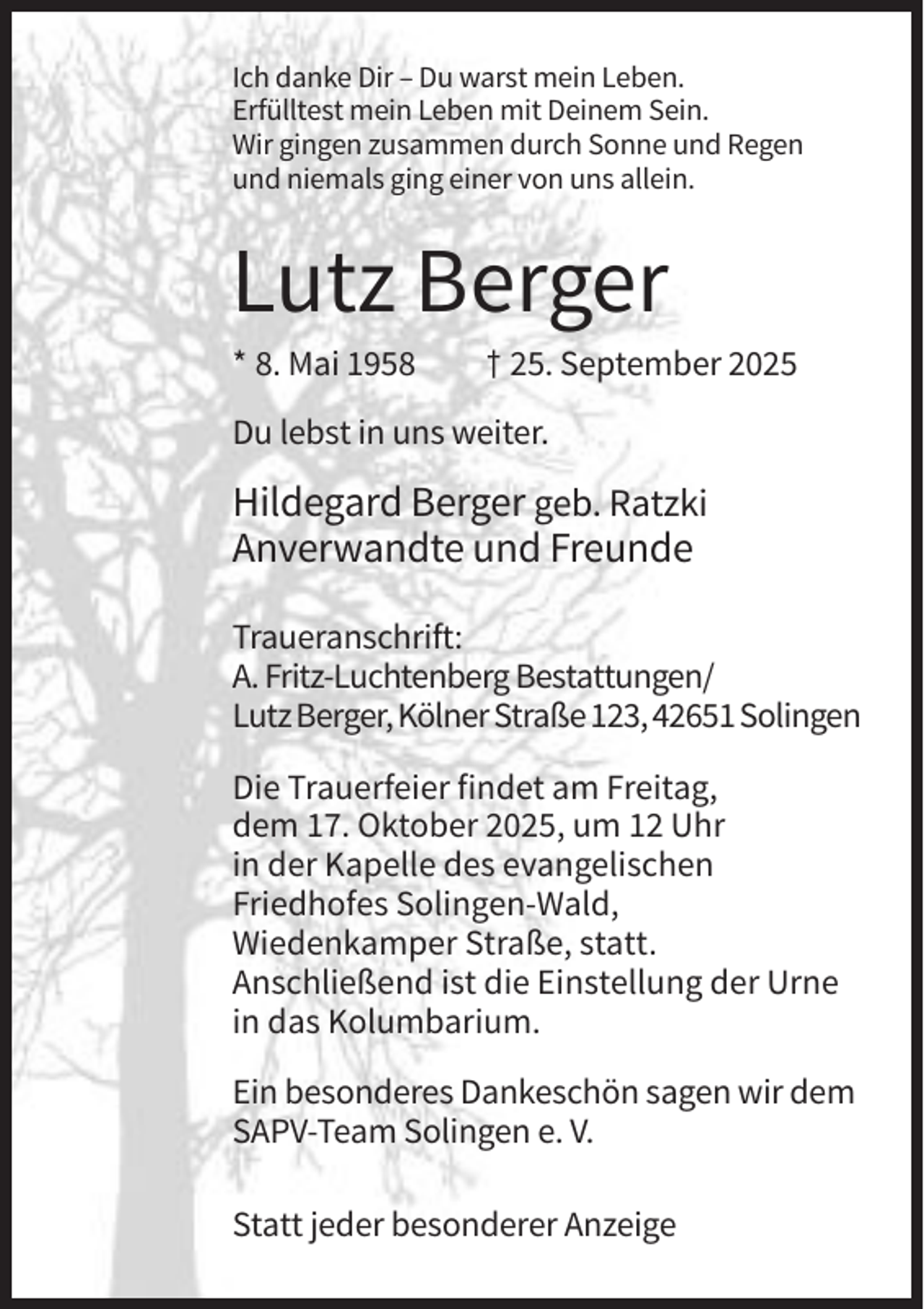 <p>Ich danke Dir – Du warst mein Leben.<br />Erfülltest mein Leben mit Deinem Sein.<br />Wir gingen zusammen durch Sonne und Regen<br />und niemals ging einer von uns allein.</p><p>Lutz Berger<br />* 8. Mai 1958</p><p>† 25. September 2025</p><p>Du lebst in uns weiter.</p><p>Hildegard Berger geb. Ratzki<br />Anverwandte und Freunde<br />Traueranschrift:<br />A. Fritz-Luchtenberg Bestattungen/<br />Lutz Berger, Kölner Straße 123, 42651 Solingen<br />Die Trauerfeier findet am Freitag,<br />dem 17. Oktober 2025, um 12 Uhr<br />in der Kapelle des evangelischen<br />Friedhofes Solingen-Wald,<br />Wiedenkamper Straße, statt.<br />Anschließend ist die Einstellung der Urne<br />in das Kolumbarium.<br />Ein besonderes Dankeschön sagen wir dem<br />SAPV-Team Solingen e. V.<br />Statt jeder besonderer Anzeige</p>