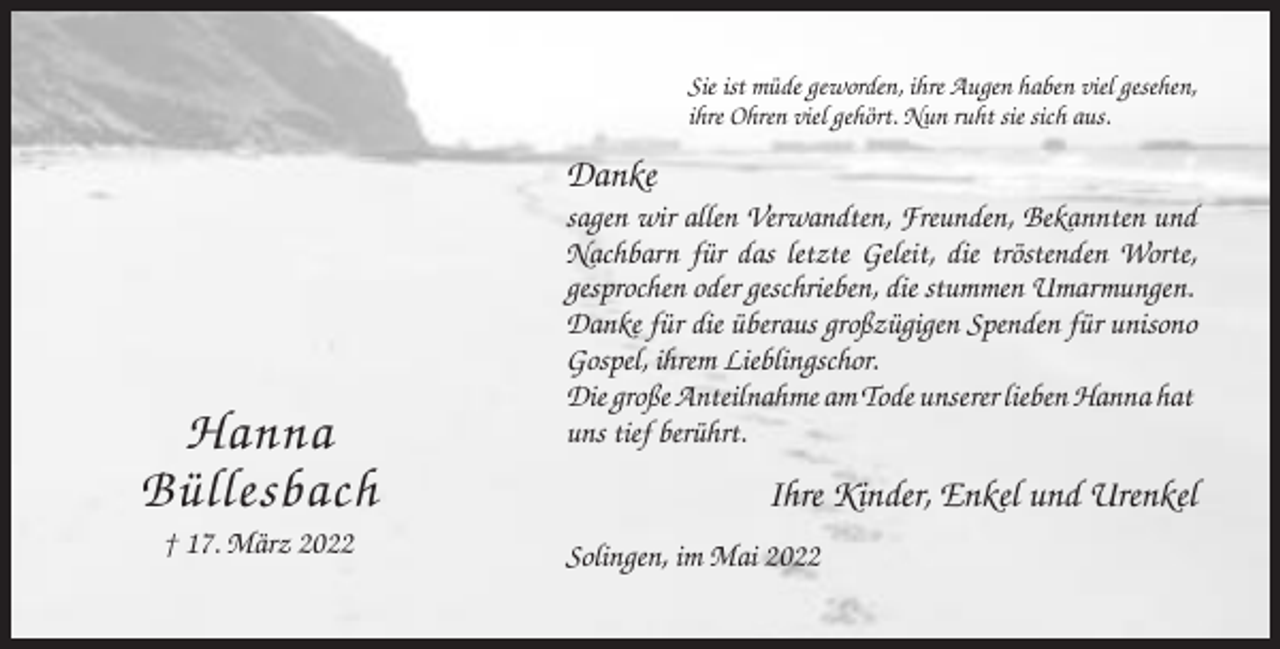<p>Sie ist müde geworden, ihre Augen haben viel gesehen,<br />ihre Ohren viel gehört. Nun ruht sie sich aus.</p><p>Danke</p><p>Hanna<br />Büllesbach<br />† 17. März 2022</p><p>sagen wir allen Verwandten, Freunden, Bekannten und<br />Nachbarn für das letzte Geleit, die tröstenden Worte,<br />gesprochen oder geschrieben, die stummen Umarmungen.<br />Danke für die überaus großzügigen Spenden für unisono<br />Gospel, ihrem Lieblingschor.<br />Die große Anteilnahme am Tode unserer lieben Hanna hat<br />uns tief berührt.</p><p>Ihre Kinder, Enkel und Urenkel<br />Solingen, im Mai 2022</p>