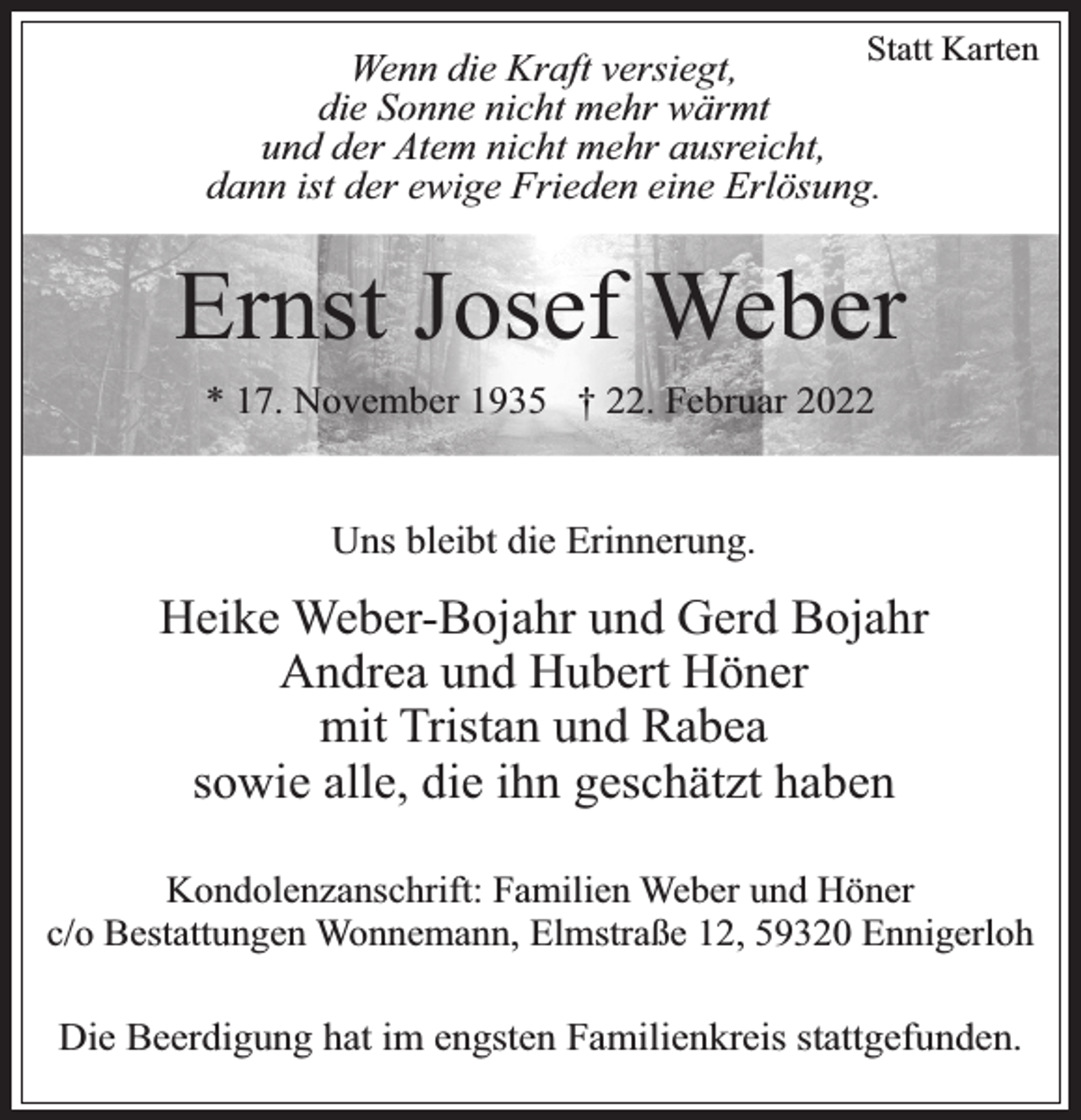 <p>Statt Karten</p><p>Wenn die Kraft versiegt,<br />die Sonne nicht mehr wärmt<br />und der Atem nicht mehr ausreicht,<br />dann ist der ewige Frieden eine Erlösung.</p><p>Ernst Josef Weber<br />* 17. November 1935 † 22. Februar 2022</p><p>Uns bleibt die Erinnerung.</p><p>Heike Weber-Bojahr und Gerd Bojahr<br />Andrea und Hubert Höner<br />mit Tristan und Rabea<br />sowie alle, die ihn geschätzt haben<br />Kondolenzanschrift: Familien Weber und Höner<br />c/o Bestattungen Wonnemann, Elmstraße 12, 59320 Ennigerloh</p><p>Die Beerdigung hat im engsten Familienkreis stattgefunden.</p>