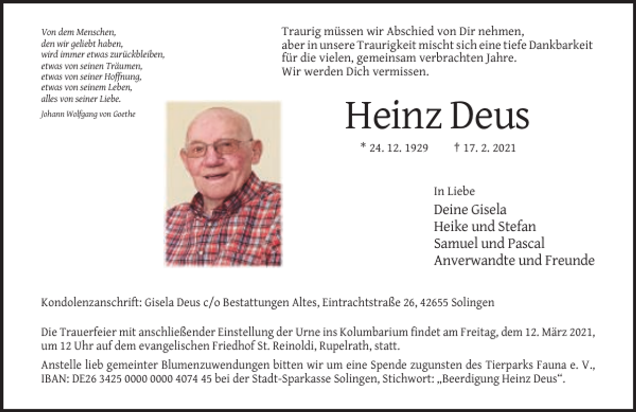 <p>Von dem Menschen,<br />den wir geliebt haben,<br />wird immer etwas zurückbleiben,<br />etwas von seinen Träumen,<br />etwas von seiner Hoffnung,<br />etwas von seinem Leben,<br />alles von seiner Liebe.</p><p>Traurig müssen wir Abschied von Dir nehmen,<br />aber in unsere Traurigkeit mischt sich eine tiefe Dankbarkeit<br />für die vielen, gemeinsam verbrachten Jahre.<br />Wir werden Dich vermissen.</p><p>Johann Wolfgang von Goethe</p><p>Heinz Deus<br />* 24. 12. 1929</p><p>† 17. 2. 2021</p><p>In Liebe</p><p>Deine Gisela<br />Heike und Stefan<br />Samuel und Pascal<br />Anverwandte und Freunde<br />Kondolenzanschrift: Gisela Deus c/o Bestattungen Altes, Eintrachtstraße 26, 42655 Solingen<br />Die Trauerfeier mit anschließender Einstellung der Urne ins Kolumbarium findet am Freitag, dem 12. März 2021,<br />um 12 Uhr auf dem evangelischen Friedhof St. Reinoldi, Rupelrath, statt.<br />Anstelle lieb gemeinter Blumenzuwendungen bitten wir um eine Spende zugunsten des Tierparks Fauna e. V.,<br />IBAN: DE26 3425 4075 bei der Stadt-Sparkasse Solingen, Stichwort: „Beerdigung Heinz Deus“.</p>