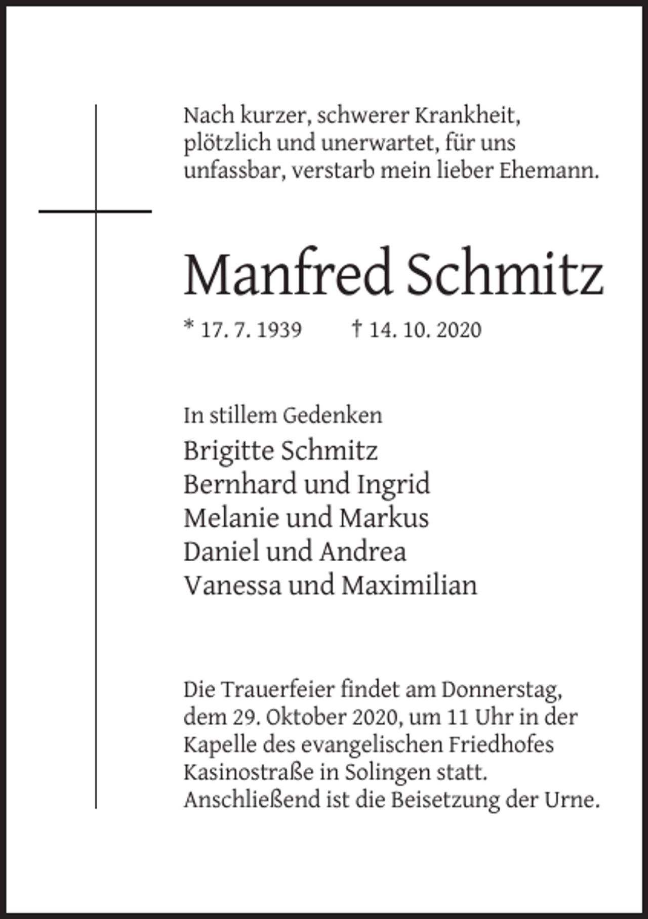 <p>Nach kurzer, schwerer Krankheit,<br />plötzlich und unerwartet, für uns<br />unfassbar, verstarb mein lieber Ehemann.</p><p>Manfred Schmitz<br />* 17. 7. 1939</p><p>† 14. 10. 2020</p><p>In stillem Gedenken</p><p>Brigitte Schmitz<br />Bernhard und Ingrid<br />Melanie und Markus<br />Daniel und Andrea<br />Vanessa und Maximilian</p><p>Die Trauerfeier findet am Donnerstag,<br />dem 29. Oktober 2020, um 11 Uhr in der<br />Kapelle des evangelischen Friedhofes<br />Kasinostraße in Solingen statt.<br />Anschließend ist die Beisetzung der Urne.</p>