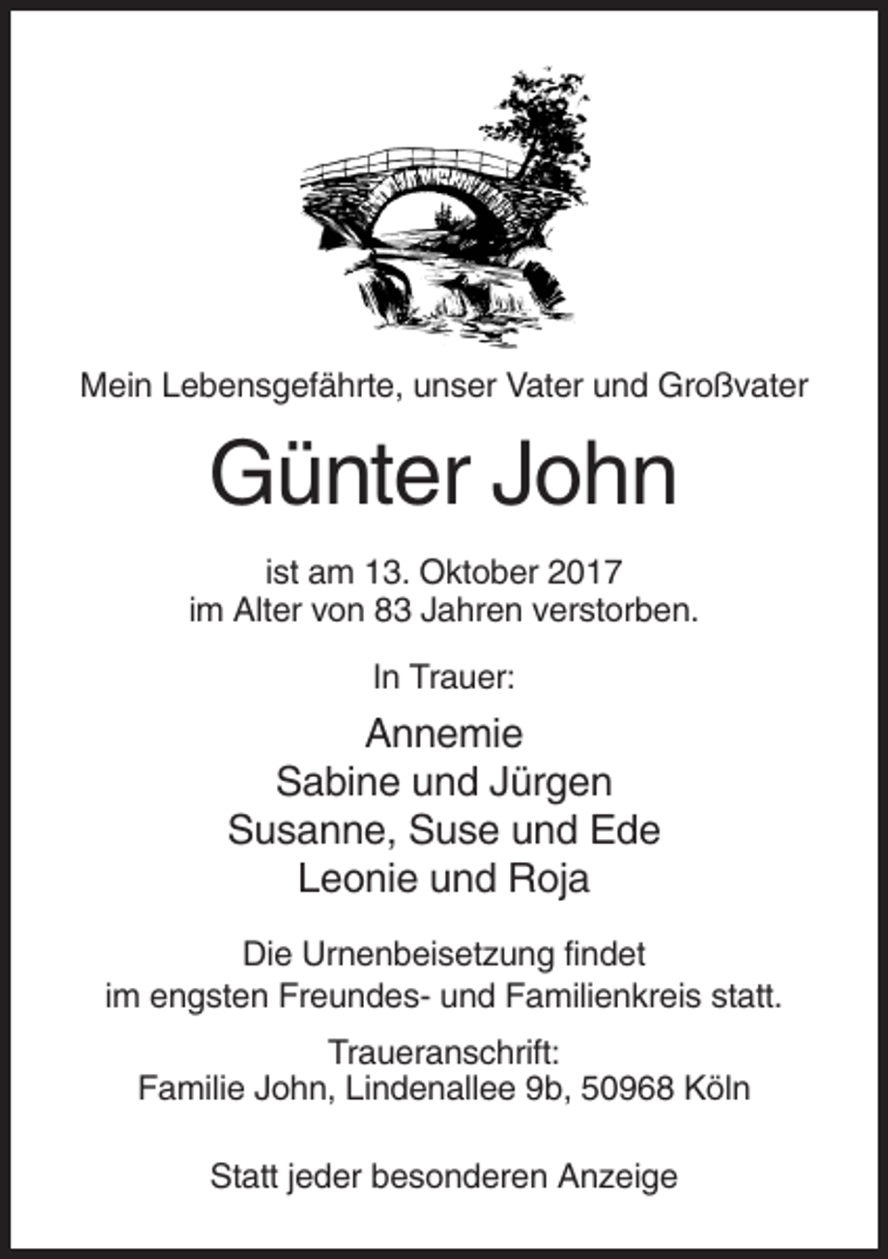 <p>Mein Lebensgefährte, unser Vater und Großvater</p><p>Günter John<br />ist am 13. Oktober 2017<br />im Alter von 83 Jahren verstorben.<br />In Trauer:</p><p>Annemie<br />Sabine und Jürgen<br />Susanne, Suse und Ede<br />Leonie und Roja<br />Die Urnenbeisetzung findet<br />im engsten Freundes- und Familienkreis statt.<br />Traueranschrift:<br />Familie John, Lindenallee 9b, 50968 Köln<br />Statt jeder besonderen Anzeige</p>