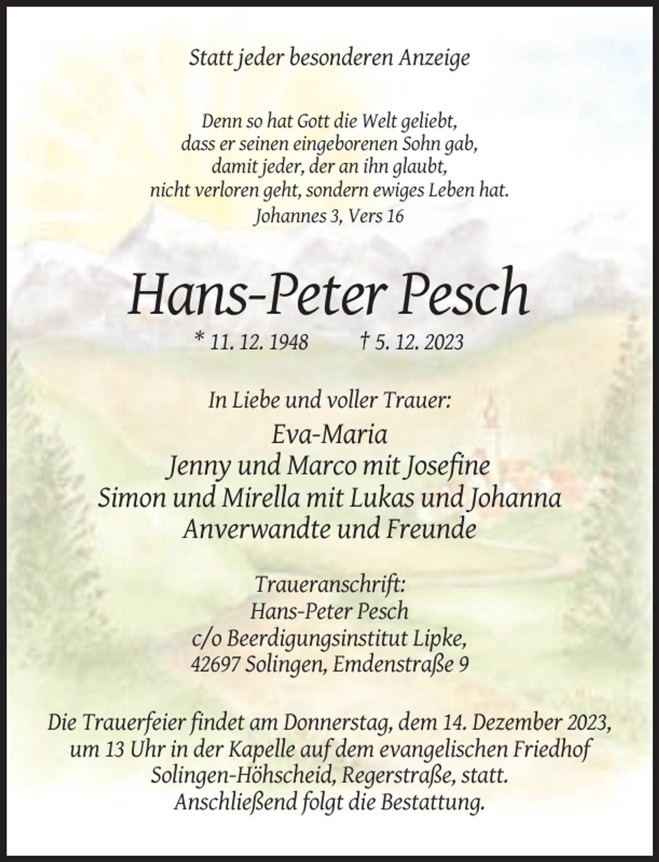 <p>Statt jeder besonderen Anzeige<br />Denn so hat Gott die Welt geliebt,<br />dass er seinen eingeborenen Sohn gab,<br />damit jeder, der an ihn glaubt,<br />nicht verloren geht, sondern ewiges Leben hat.<br />Johannes 3, Vers 16</p><p>Hans-Peter Pesch<br />* 11. 12. 1948</p><p>† 5. 12. 2023</p><p>In Liebe und voller Trauer:</p><p>Eva-Maria<br />Jenny und Marco mit Josefine<br />Simon und Mirella mit Lukas und Johanna<br />Anverwandte und Freunde<br />Traueranschrift:<br />Hans-Peter Pesch<br />c/o Beerdigungsinstitut Lipke,<br />42697 Solingen, Emdenstraße 9<br />Die Trauerfeier findet am Donnerstag, dem 14. Dezember 2023,<br />um 13 Uhr in der Kapelle auf dem evangelischen Friedhof<br />Solingen-Höhscheid, Regerstraße, statt.<br />Anschließend folgt die Bestattung.</p>