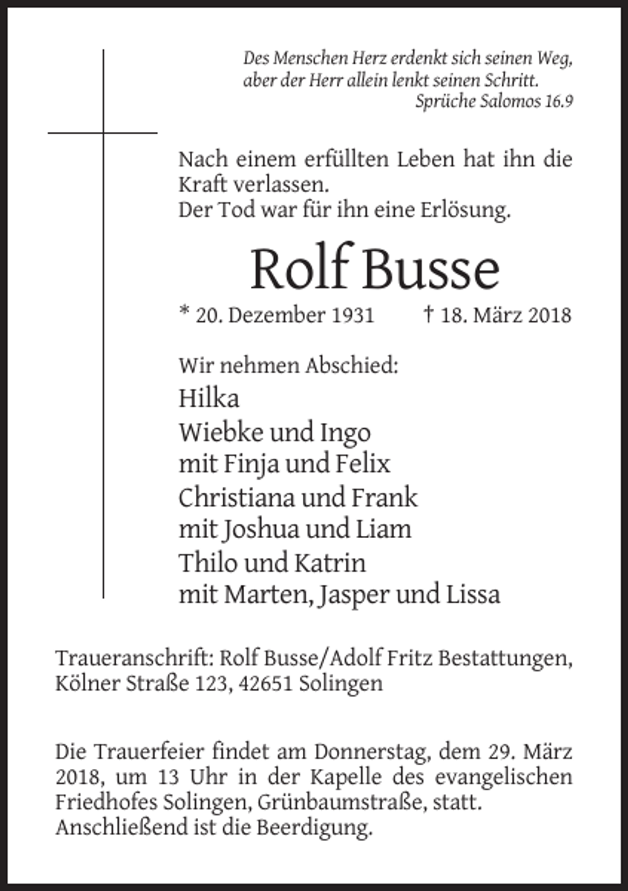 <p>Des Menschen Herz erdenkt sich seinen Weg,<br />aber der Herr allein lenkt seinen Schritt.<br />Sprüche Salomos 16.9</p><p>Nach einem erfüllten Leben hat ihn die<br />Kraft verlassen.<br />Der Tod war für ihn eine Erlösung.</p><p>Rolf Busse<br />* 20. Dezember 1931</p><p>† 18. März 2018</p><p>Wir nehmen Abschied:</p><p>Hilka<br />Wiebke und Ingo<br />mit Finja und Felix<br />Christiana und Frank<br />mit Joshua und Liam<br />Thilo und Katrin<br />mit Marten, Jasper und Lissa<br />Traueranschrift: Rolf Busse/Adolf Fritz Bestattungen,<br />Kölner Straße 123, 42651 Solingen<br />Die Trauerfeier findet am Donnerstag, dem 29. März<br />2018, um 13 Uhr in der Kapelle des evangelischen<br />Friedhofes Solingen, Grünbaumstraße, statt.<br />Anschließend ist die Beerdigung.</p>