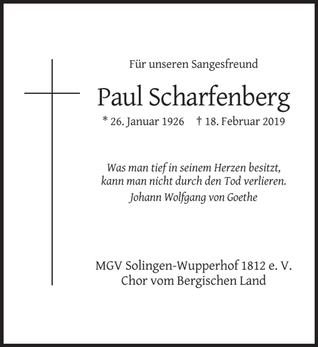 <p>Für unseren Sangesfreund</p><p>Paul Scharfenberg<br />* 26. Januar 1926 † 18. Februar 2019</p><p>Was man tief in seinem Herzen besitzt,<br />kann man nicht durch den Tod verlieren.<br />Johann Wolfgang von Goethe</p><p>MGV Solingen-Wupperhof 1812 e. V.<br />Chor vom Bergischen Land</p>