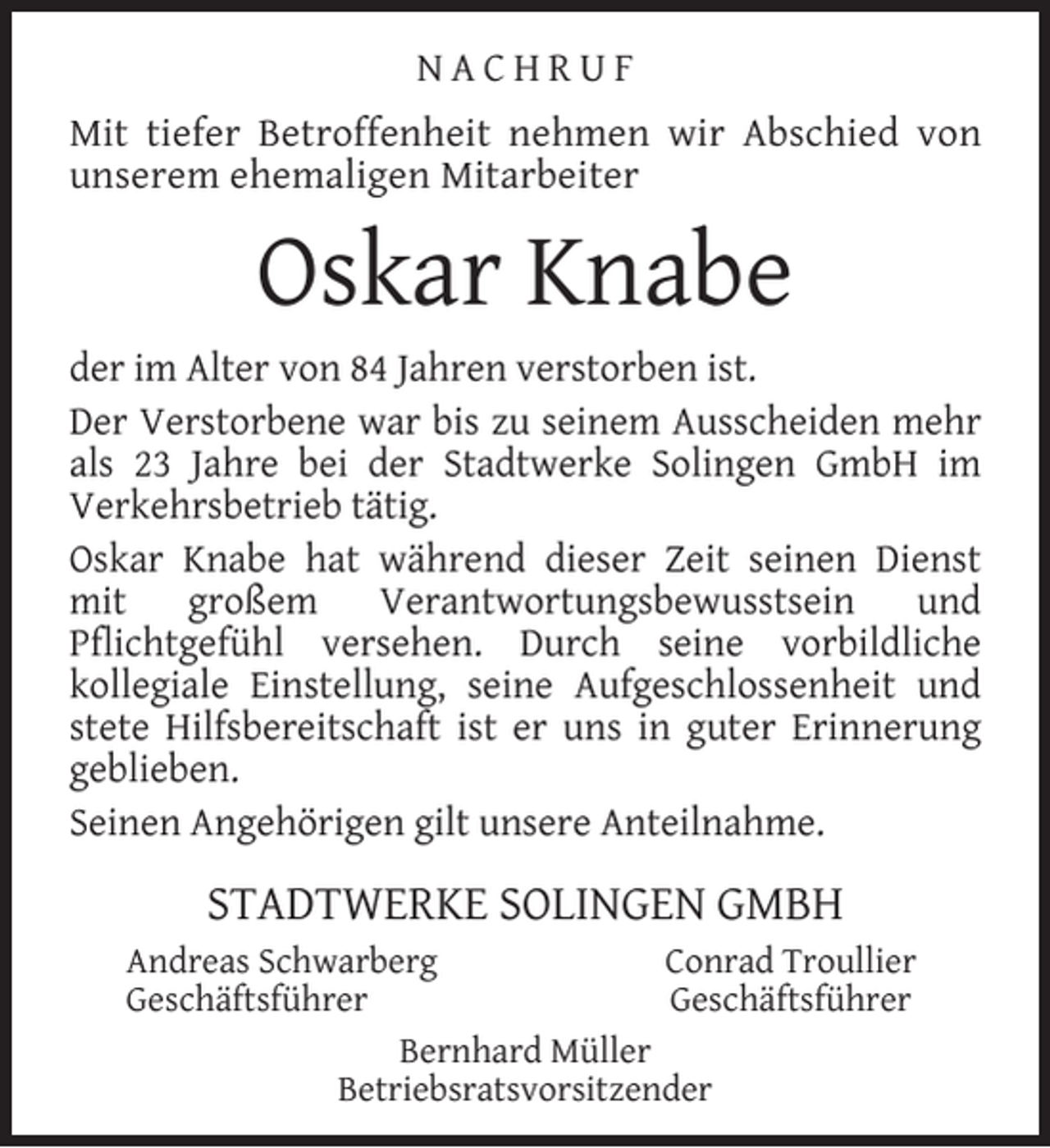 <p>NACHRUF<br />Mit tiefer Betroffenheit nehmen wir Abschied von<br />unserem ehemaligen Mitarbeiter</p><p>Oskar Knabe<br />der im Alter von 84 Jahren verstorben ist.<br />Der Verstorbene war bis zu seinem Ausscheiden mehr<br />als 23 Jahre bei der Stadtwerke Solingen GmbH im<br />Verkehrsbetrieb tätig.<br />Oskar Knabe hat während dieser Zeit seinen Dienst<br />mit<br />großem<br />Verantwortungsbewusstsein<br />und<br />Pﬂichtgefühl versehen. Durch seine vorbildliche<br />kollegiale Einstellung, seine Aufgeschlossenheit und<br />stete Hilfsbereitschaft ist er uns in guter Erinnerung<br />geblieben.<br />Seinen Angehörigen gilt unsere Anteilnahme.</p><p>STADTWERKE SOLINGEN GMBH<br />Andreas Schwarberg<br />Conrad Troullier<br />Geschäftsführer<br />Geschäftsführer<br />Bernhard Müller<br />Betriebsratsvorsitzender</p>
