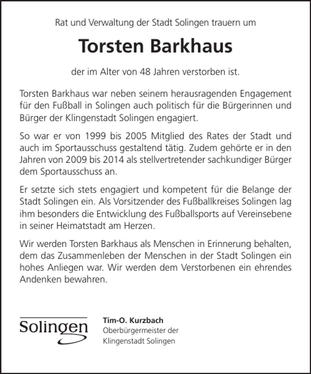 <p>Rat und Verwaltung der Stadt Solingen trauern um</p><p>Torsten Barkhaus<br />der im Alter von 48 Jahren verstorben ist.<br />Torsten Barkhaus war neben seinem herausragenden Engagement<br />für den Fußball in Solingen auch politisch für die Bürgerinnen und<br />Bürger der Klingenstadt Solingen engagiert.<br />So war er von 1999 bis 2005 Mitglied des Rates der Stadt und<br />auch im Sportausschuss gestaltend tätig. Zudem gehörte er in den<br />Jahren von 2009 bis 2014 als stellvertretender sachkundiger Bürger<br />dem Sportausschuss an.<br />Er setzte sich stets engagiert und kompetent für die Belange der<br />Stadt Solingen ein. Als Vorsitzender des Fußballkreises Solingen lag<br />ihm besonders die Entwicklung des Fußballsports auf Vereinsebene<br />in seiner Heimatstadt am Herzen.<br />Wir werden Torsten Barkhaus als Menschen in Erinnerung behalten,<br />dem das Zusammenleben der Menschen in der Stadt Solingen ein<br />hohes Anliegen war. Wir werden dem Verstorbenen ein ehrendes<br />Andenken bewahren.</p><p>Tim-O. Kurzbach<br />Oberbürgermeister der<br />Klingenstadt Solingen</p>
