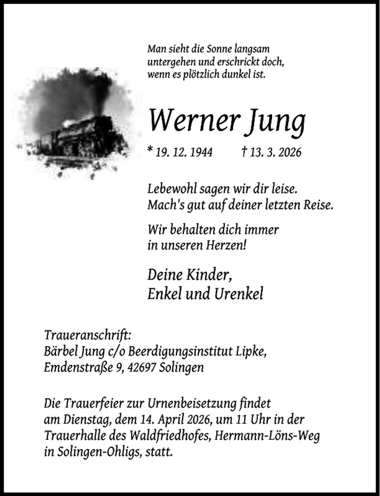 <p>Man sieht die Sonne langsam<br />untergehen und erschrickt doch,<br />wenn es plötzlich dunkel ist.</p><p>Werner Jung<br />* 19. 12. 1944</p><p>† 13. 3. 2026</p><p>Lebewohl sagen wir dir leise.<br />Mach's gut auf deiner letzten Reise.<br />Wir behalten dich immer<br />in unseren Herzen!</p><p>Deine Kinder,<br />Enkel und Urenkel<br />Traueranschrift:<br />Bärbel Jung c/o Beerdigungsinstitut Lipke,<br />Emdenstraße 9, 42697 Solingen<br />Die Trauerfeier zur Urnenbeisetzung findet<br />am Dienstag, dem 14. April 2026, um 11 Uhr in der<br />Trauerhalle des Waldfriedhofes, Hermann-Löns-Weg<br />in Solingen-Ohligs, statt.</p>