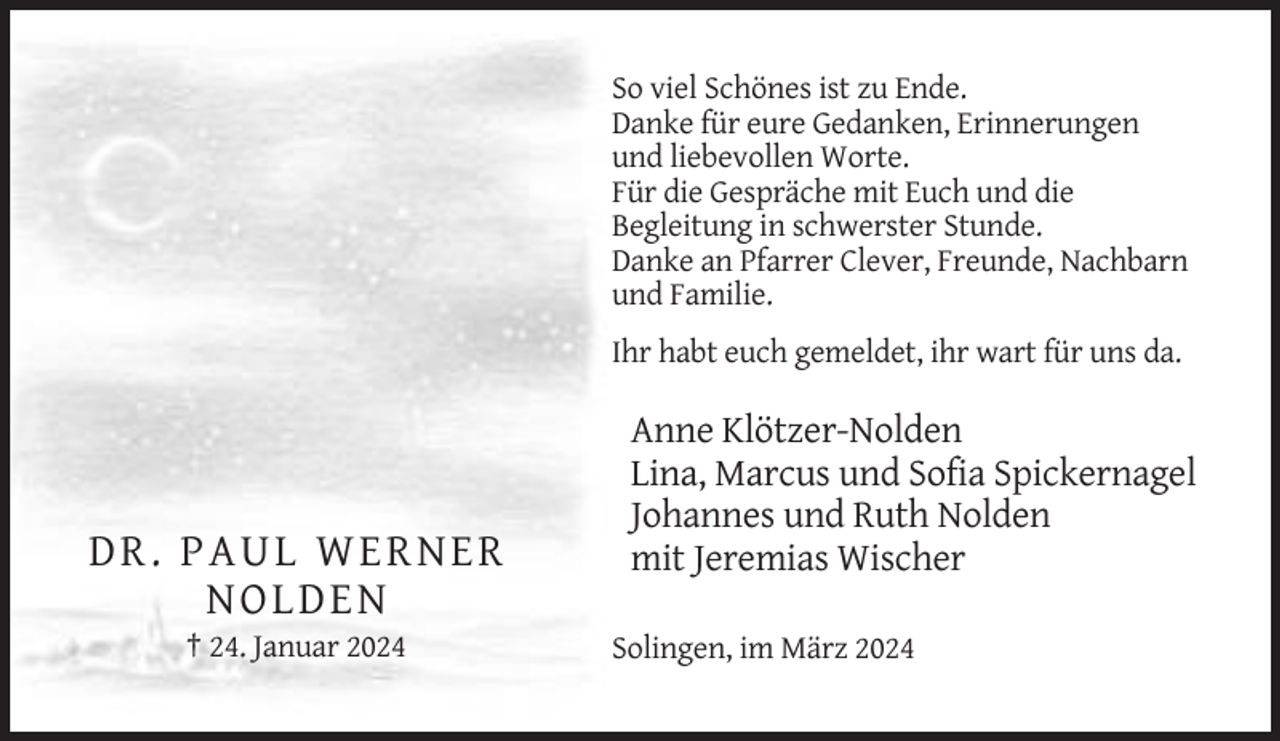 <p>So viel Schönes ist zu Ende.<br />Danke für eure Gedanken, Erinnerungen<br />und liebevollen Worte.<br />Für die Gespräche mit Euch und die<br />Begleitung in schwerster Stunde.<br />Danke an Pfarrer Clever, Freunde, Nachbarn<br />und Familie.<br />Ihr habt euch gemeldet, ihr wart für uns da.</p><p>D R . PA U L WER N E R<br />N OL D EN<br />† 24. Januar 2024</p><p>Anne Klötzer-Nolden<br />Lina, Marcus und Sofia Spickernagel<br />Johannes und Ruth Nolden<br />mit Jeremias Wischer<br />Solingen, im März 2024</p>