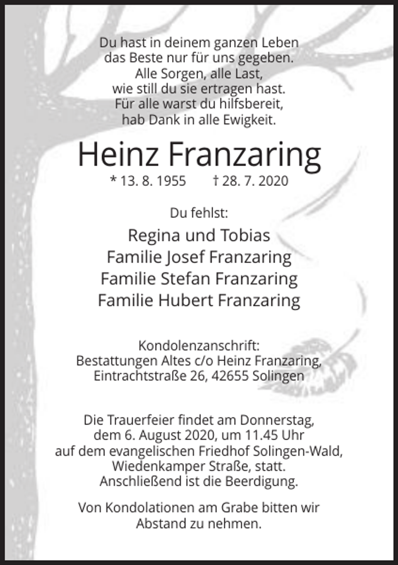 <p>Du hast in deinem ganzen Leben<br />das Beste nur für uns gegeben.<br />Alle Sorgen, alle Last,<br />wie still du sie ertragen hast.<br />Für alle warst du hilfsbereit,<br />hab Dank in alle Ewigkeit.</p><p>Heinz Franzaring<br />* 13. 8. 1955</p><p>† 28. 7. 2020</p><p>Du fehlst:</p><p>Regina und Tobias<br />Familie Josef Franzaring<br />Familie Stefan Franzaring<br />Familie Hubert Franzaring<br />Kondolenzanschrift:<br />Bestattungen Altes c/o Heinz Franzaring,<br />Eintrachtstraße 26, 42655 Solingen<br />Die Trauerfeier findet am Donnerstag,<br />dem 6. August 2020, um 11.45 Uhr<br />auf dem evangelischen Friedhof Solingen-Wald,<br />Wiedenkamper Straße, statt.<br />Anschließend ist die Beerdigung.<br />Von Kondolationen am Grabe bitten wir<br />Abstand zu nehmen.</p>