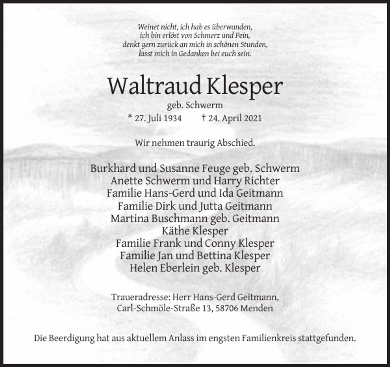 <p>Weinet nicht, ich hab es überwunden,<br />ich bin erlöst von Schmerz und Pein,<br />denkt gern zurück an mich in schönen Stunden,<br />lasst mich in Gedanken bei euch sein.</p><p>Waltraud Klesper<br />geb. Schwerm<br />* 27. Juli 1934<br />† 24. April 2021<br />Wir nehmen traurig Abschied.</p><p>Burkhard und Susanne Feuge geb. Schwerm<br />Anette Schwerm und Harry Richter<br />Familie Hans-Gerd und Ida Geitmann<br />Familie Dirk und Jutta Geitmann<br />Martina Buschmann geb. Geitmann<br />Käthe Klesper<br />Familie Frank und Conny Klesper<br />Familie Jan und Bettina Klesper<br />Helen Eberlein geb. Klesper<br />Traueradresse: Herr Hans-Gerd Geitmann,<br />Carl-Schmöle-Straße 13, 58706 Menden</p><p>Die Beerdigung hat aus aktuellem Anlass im engsten Familienkreis stattgefunden.</p>