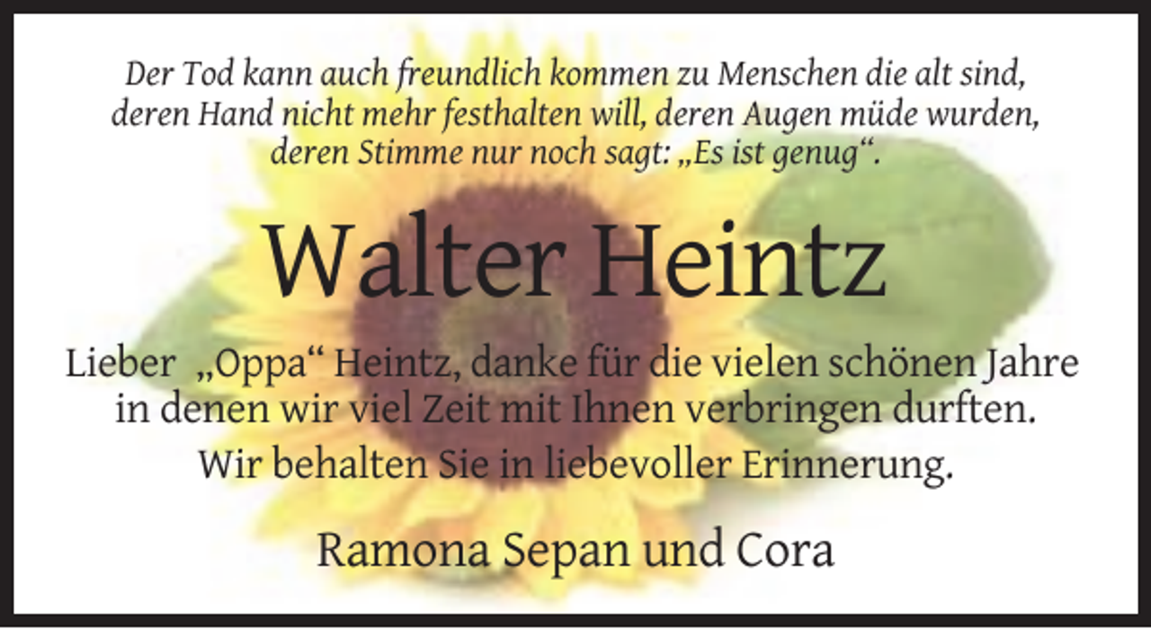 <p>Der Tod kann auch freundlich kommen zu Menschen die alt sind,<br />deren Hand nicht mehr festhalten will, deren Augen müde wurden,<br />deren Stimme nur noch sagt: „Es ist genug“.</p><p>Walter Heintz<br />Lieber „Oppa“ Heintz, danke für die vielen schönen Jahre<br />in denen wir viel Zeit mit Ihnen verbringen durften.<br />Wir behalten Sie in liebevoller Erinnerung.</p><p>Ramona Sepan und Cora</p>