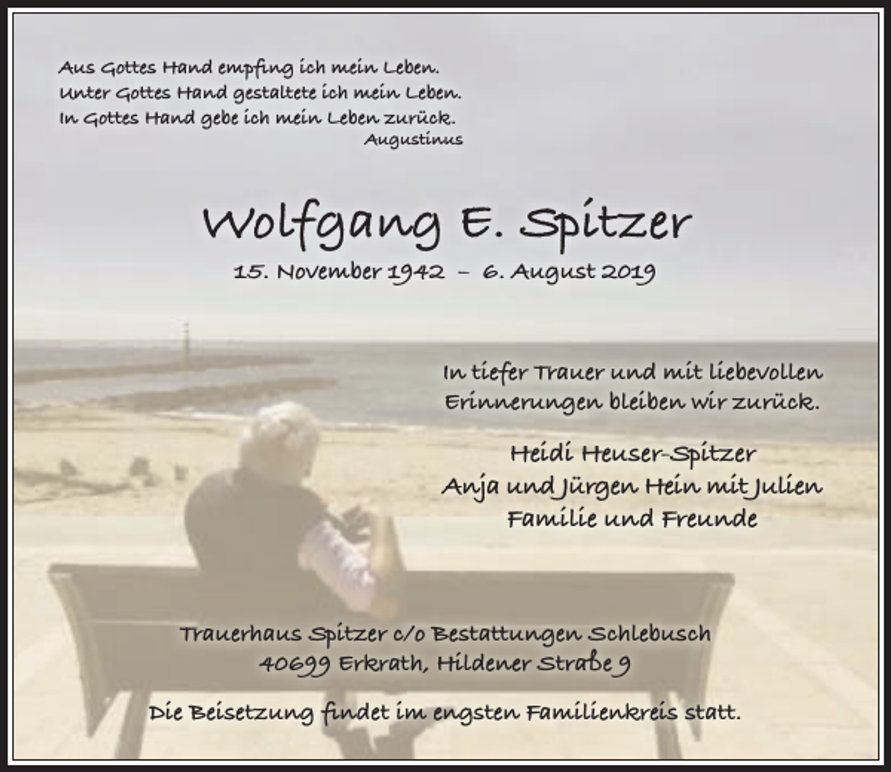 <p>Aus Gottes Hand empﬁng ich mein Leben.<br />Unter Gottes Hand gestaltete ich mein Leben.<br />In Gottes Hand gebe ich mein Leben zurück.</p><p>Augustinus</p><p>Wolfgang E. Spitzer<br />15. November 1942 – 6. August 2019</p><p>In tiefer Trauer und mit liebevollen<br />Erinnerungen bleiben wir zurück.</p><p>Heidi Heuser-Spitzer<br />Anja und Jürgen Hein mit Julien<br />Familie und Freunde</p><p>Trauerhaus Spitzer c/o Bestattungen Schlebusch<br />40699 Erkrath, Hildener Straße 9<br />Die Beisetzung ﬁndet im engsten Familienkreis statt.</p>