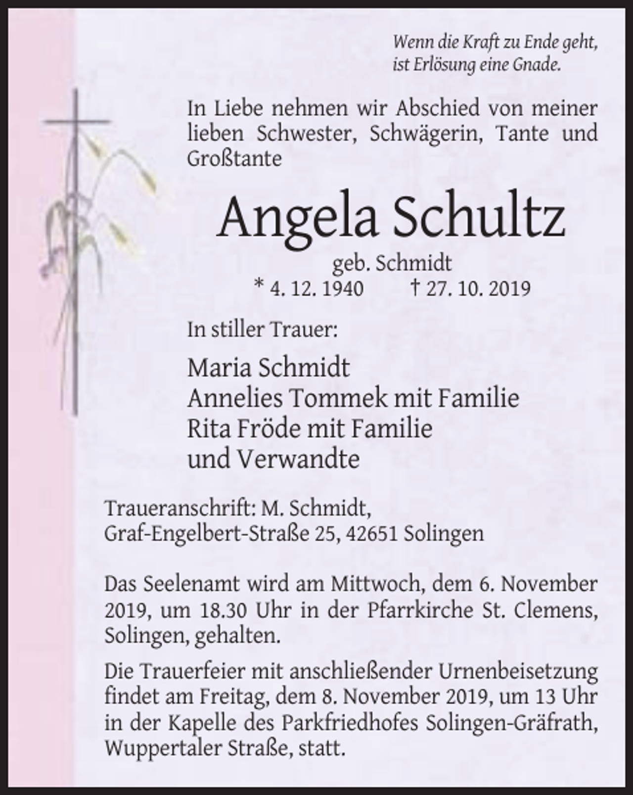<p>Wenn die Kraft zu Ende geht,<br />ist Erlösung eine Gnade.</p><p>In Liebe nehmen wir Abschied von meiner<br />lieben Schwester, Schwägerin, Tante und<br />Großtante</p><p>Angela Schultz<br />geb. Schmidt<br />* 4. 12. 1940<br />† 27. 10. 2019<br />In stiller Trauer:</p><p>Maria Schmidt<br />Annelies Tommek mit Familie<br />Rita Fröde mit Familie<br />und Verwandte<br />Traueranschrift: M. Schmidt,<br />Graf-Engelbert-Straße 25, 42651 Solingen<br />Das Seelenamt wird am Mittwoch, dem 6. November<br />2019, um 18.30 Uhr in der Pfarrkirche St. Clemens,<br />Solingen, gehalten.<br />Die Trauerfeier mit anschließender Urnenbeisetzung<br />findet am Freitag, dem 8. November 2019, um 13 Uhr<br />in der Kapelle des Parkfriedhofes Solingen-Gräfrath,<br />Wuppertaler Straße, statt.</p>