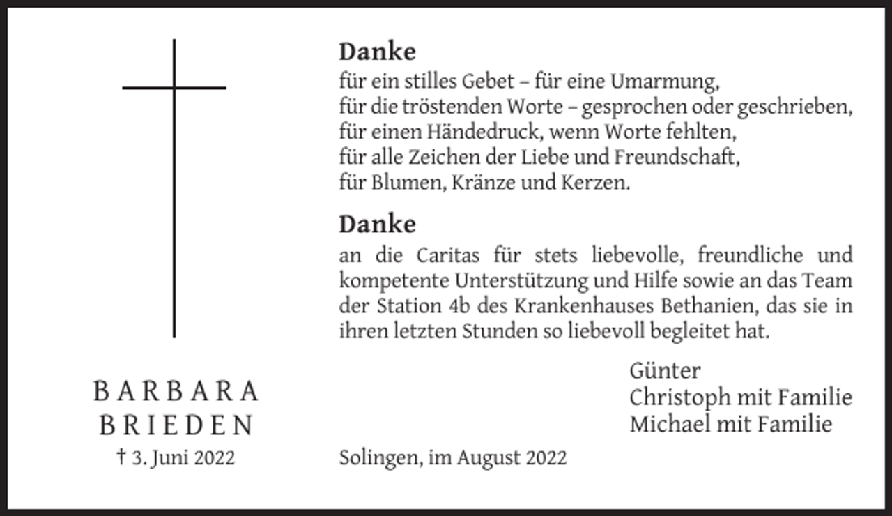 <p>Danke<br />für ein stilles Gebet – für eine Umarmung,<br />für die tröstenden Worte – gesprochen oder geschrieben,<br />für einen Händedruck, wenn Worte fehlten,<br />für alle Zeichen der Liebe und Freundschaft,<br />für Blumen, Kränze und Kerzen.</p><p>Danke<br />an die Caritas für stets liebevolle, freundliche und<br />kompetente Unterstützung und Hilfe sowie an das Team<br />der Station 4b des Krankenhauses Bethanien, das sie in<br />ihren letzten Stunden so liebevoll begleitet hat.</p><p>Günter<br />Christoph mit Familie<br />Michael mit Familie</p><p>BARBARA<br />BRIEDEN<br />† 3. Juni 2022</p><p>Solingen, im August 2022</p>