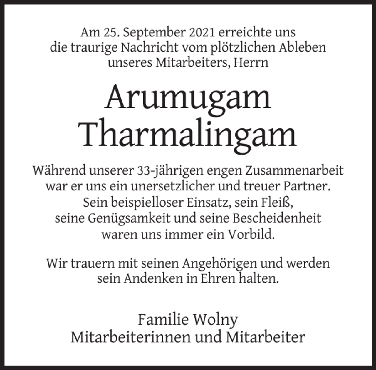 <p>Am 25. September 2021 erreichte uns<br />die traurige Nachricht vom plötzlichen Ableben<br />unseres Mitarbeiters, Herrn</p><p>Arumugam<br />Tharmalingam<br />Während unserer 33-jährigen engen Zusammenarbeit<br />war er uns ein unersetzlicher und treuer Partner.<br />Sein beispielloser Einsatz, sein Fleiß,<br />seine Genügsamkeit und seine Bescheidenheit<br />waren uns immer ein Vorbild.<br />Wir trauern mit seinen Angehörigen und werden<br />sein Andenken in Ehren halten.</p><p>Familie Wolny<br />Mitarbeiterinnen und Mitarbeiter</p>