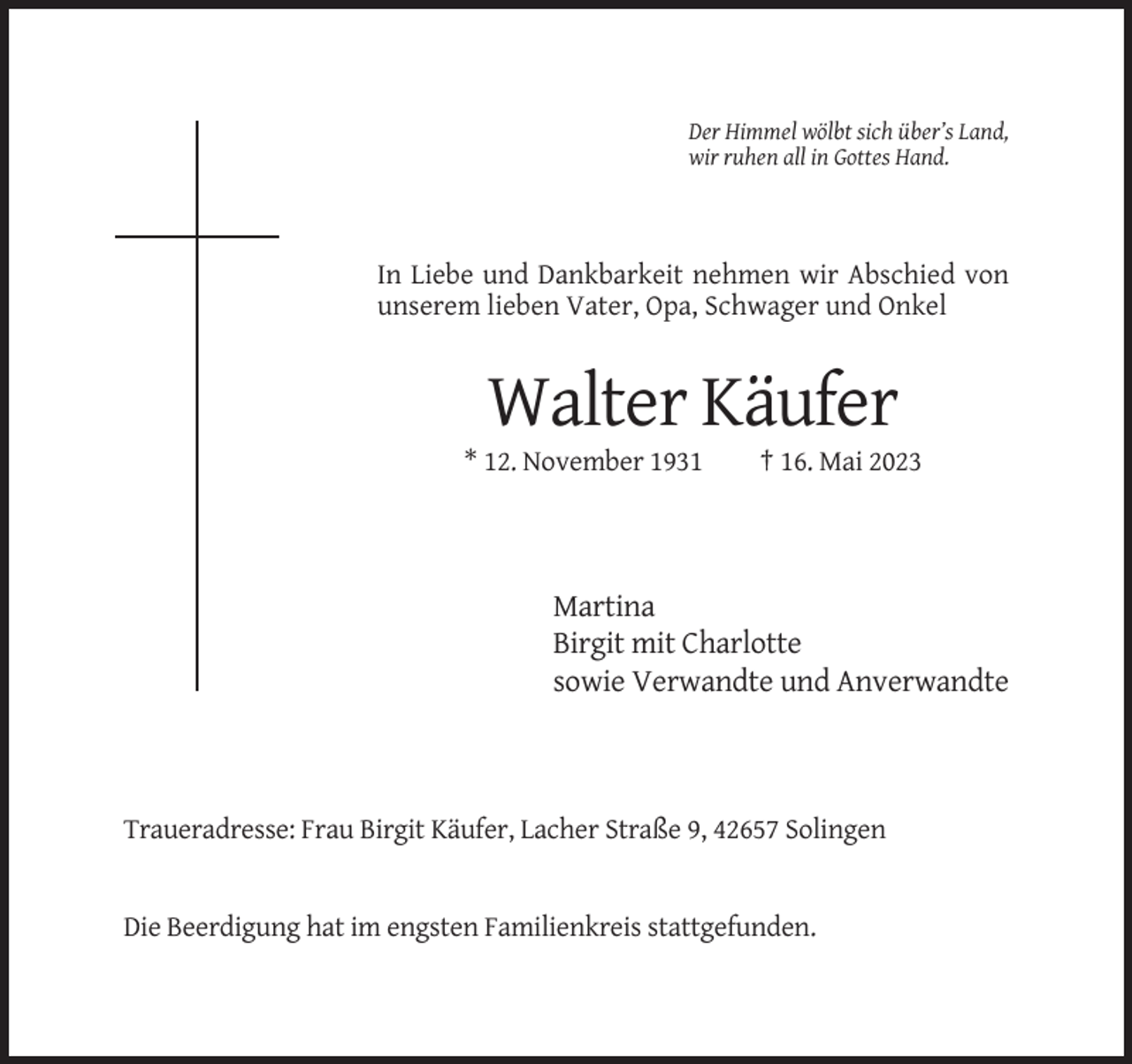 <p>Der Himmel wölbt sich über’s Land,<br />wir ruhen all in Gottes Hand.</p><p>In Liebe und Dankbarkeit nehmen wir Abschied von<br />unserem lieben Vater, Opa, Schwager und Onkel</p><p>Walter Käufer<br />* 12. November 1931</p><p>† 16. Mai 2023</p><p>Martina<br />Birgit mit Charlotte<br />sowie Verwandte und Anverwandte</p><p>Traueradresse: Frau Birgit Käufer, Lacher Straße 9, 42657 Solingen</p><p>Die Beerdigung hat im engsten Familienkreis stattgefunden.</p>