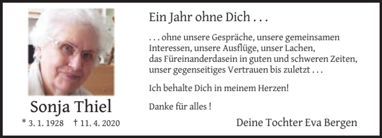 <p>Ein Jahr ohne Dich . . .<br />. . . ohne unsere Gespräche, unsere gemeinsamen<br />Interessen, unsere Ausflüge, unser Lachen,<br />das Füreinanderdasein in guten und schweren Zeiten,<br />unser gegenseitiges Vertrauen bis zuletzt . . .<br />Ich behalte Dich in meinem Herzen!</p><p>Sonja Thiel<br />* 3. 1. 1928 † 11. 4. 2020</p><p>Danke für alles !</p><p>Deine Tochter Eva Bergen</p>