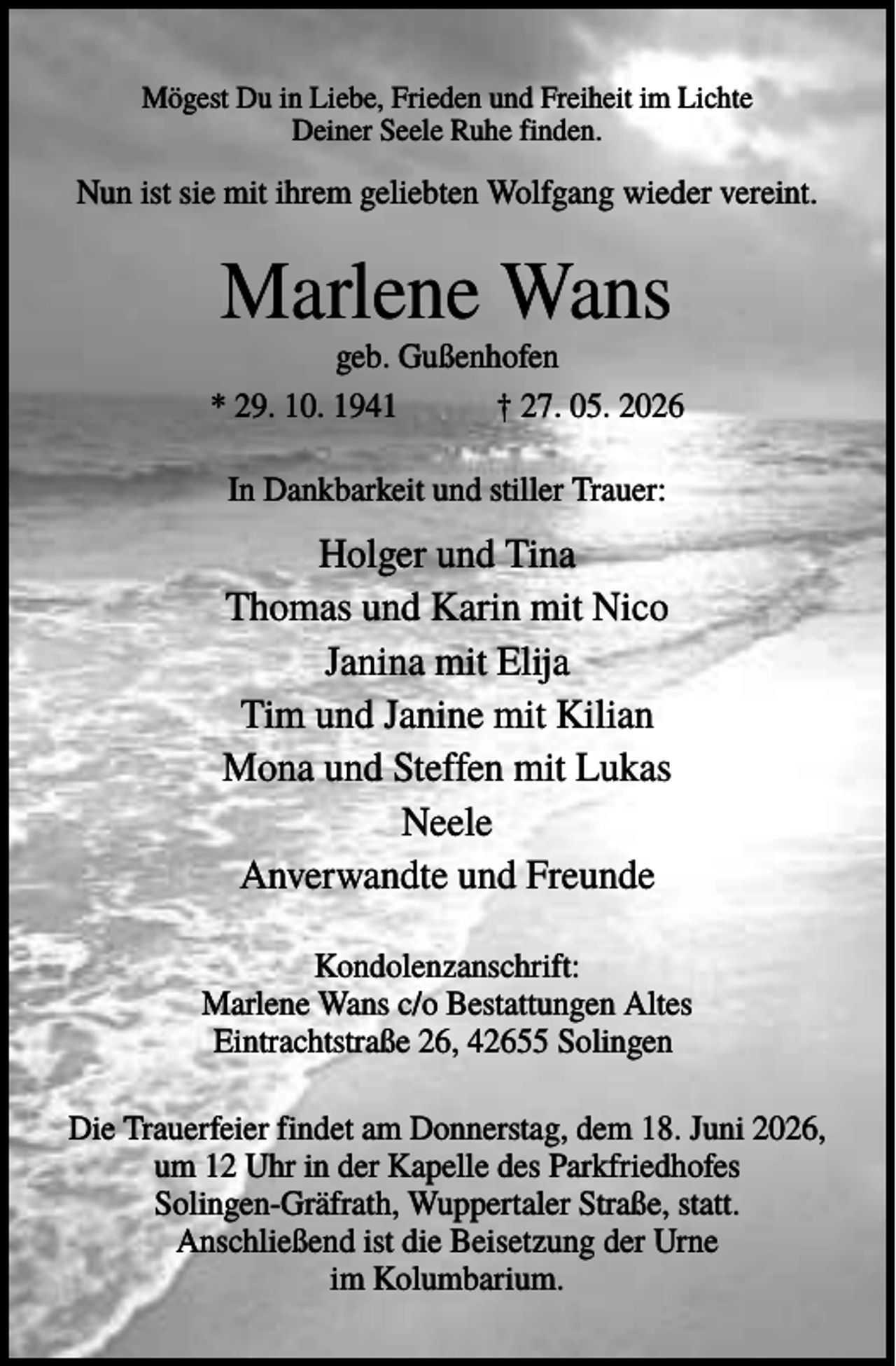 <p>Mögest Du in Liebe, Frieden und Freiheit im Lichte<br />Deiner Seele Ruhe finden.</p><p>Nun ist sie mit ihrem geliebten Wolfgang wieder vereint.</p><p>Marlene Wans<br />geb. Gußenhofen<br />* 29. 10. 1941<br />† 27. 05. 2026<br />In Dankbarkeit und stiller Trauer:</p><p>Holger und Tina<br />Thomas und Karin mit Nico<br />Janina mit Elija<br />Tim und Janine mit Kilian<br />Mona und Steffen mit Lukas<br />Neele<br />Anverwandte und Freunde<br />Kondolenzanschrift:<br />Marlene Wans c/o Bestattungen Altes<br />Eintrachtstraße 26, 42655 Solingen<br />Die Trauerfeier findet am Donnerstag, dem 18. Juni 2026,<br />um 12 Uhr in der Kapelle des Parkfriedhofes<br />Solingen-Gräfrath, Wuppertaler Straße, statt.<br />Anschließend ist die Beisetzung der Urne<br />im Kolumbarium.</p>