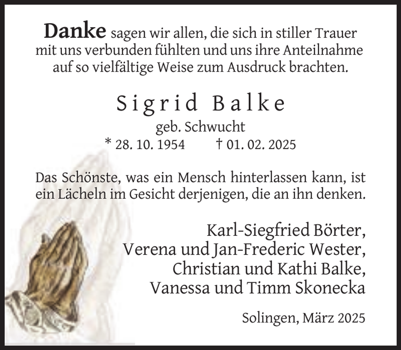 <p>Danke sagen wir allen, die sich in stiller Trauer<br />mit uns verbunden fühlten und uns ihre Anteilnahme<br />auf so vielfältige Weise zum Ausdruck brachten.</p>
<p>Sigrid Balke<br />geb. Schwucht<br />* 28. 10. 1954<br />† 01. 02. 2025<br />Das Schönste, was ein Mensch hinterlassen kann, ist<br />ein Lächeln im Gesicht derjenigen, die an ihn denken.</p>
<p>Karl-Siegfried Börter,<br />Verena und Jan-Frederic Wester,<br />Christian und Kathi Balke,<br />Vanessa und Timm Skonecka<br />Solingen, März 2025</p>